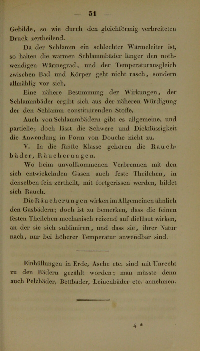 Gebilde, so wie durch den gleichförmijj verbreiteten Druck zertheilend. Da der Schlamm ein schlechter Wärmeleiter ist, so halten die warmen Schlammbäder länger den noth- wendigen Wärmegrad, und der Temperaturausgleich zwischen Bad und Körper geht nicht rasch, sondern allmählig vor sich. Eine nähere Bestimmung der Wirkungen, der Schlammbäder ergibt sich aus der nälicren Wüi’digung der den Schlamm constituirenden Stofie. Auch von Schlammbädern gibt es allgemeine, und partielle; doch lässt die Schwere und Dickflüssigkeit die Anwendung in Fonn von Douche nicht zu. V. In die fünfte Klasse gehören die Rauch- bäder, Räucherungen. Wo beim unvollkommenen Verbrennen mit den sich entwickelnden Gasen auch feste Theilchen, in denselben fein zertheilt, mit fortgerissen werden, bildet sich Rauch. Die Räucherungen wirken im Allgemeinen ähnlich den Gasbädern; doch ist zu bemerken, dass die feinen festen Theilchen mechanisch reizend auf diellaut wirken, an der sie sich sublimiren, und dass sie, ihrer Natur nach, nur bei höherer Temperatur anwendbar sind. Einhüllungen in Erde, Asche etc. sind mit Unrecht zu den Bädern gezählt worden; man müsste denn auch Pelzbäder, Bettbäder, Leinenbäder etc. annehmen. 4 *