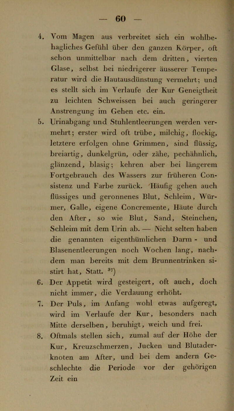 4. Vom Magen aus verbreitet sich ein wohlbe- hagliches Gefühl über den ganzen Köi’per, oft schon unmittelbar nach dem dritten, vierten Glase, selbst bei niedrigerer äusserer Tempe- ratur wird die Hautausdünstung vermehrt; und es stellt sich im Verlaufe der Kur Geneigtheit zu leichten Schweissen bei auch geringerer Anstrengung im Gehen etc. ein. 5. Urinabgang und Stuhlentleerungen werden ver- mehrt; erster wird oft trübe, milchig, flockig, letztere erfolgen ohne Grimmen, sind flüssig, breiartig, dunkelgrün, oder zälie, pechähnlich, glänzend, blasig; kehren aber bei längerem Fortgebrauch des Wassers zur früheren Con- sistenz und Farbe zurück. 'Häufig gehen auch flüssiges und geronnenes Blut, Schleim, Wür- mer, Galle, eigene Concremente, Häute durch den After, so wie Blut, Sand, .Steinchen, Schleim mit dem Urin ab. — Nicht selten haben die genannten eigenthümlichen Darm - und Blasenentleerungen noch Wochen lang, nach- dem man bereits mit dem Brunnentrinken si- stirt hat. Statt. ®') 6. Der Appetit wird gesteigert, oft auch, doch nicht immer, die Verdauung erhöht. 7. Der Puls, im Anfang wohl etwas aufgeregt, wird im Verlaufe der Kur, besonders nach Mitte derselben, beruhigt, weich und frei. 8. Oftmals stellen sich, zumal auf der Höhe der Kur, Kreuzschmerzen, Jucken und Blutader- knoten am After, und bei dem andern Ge- schlechte die Periode vor der gehörigen Zeit ein