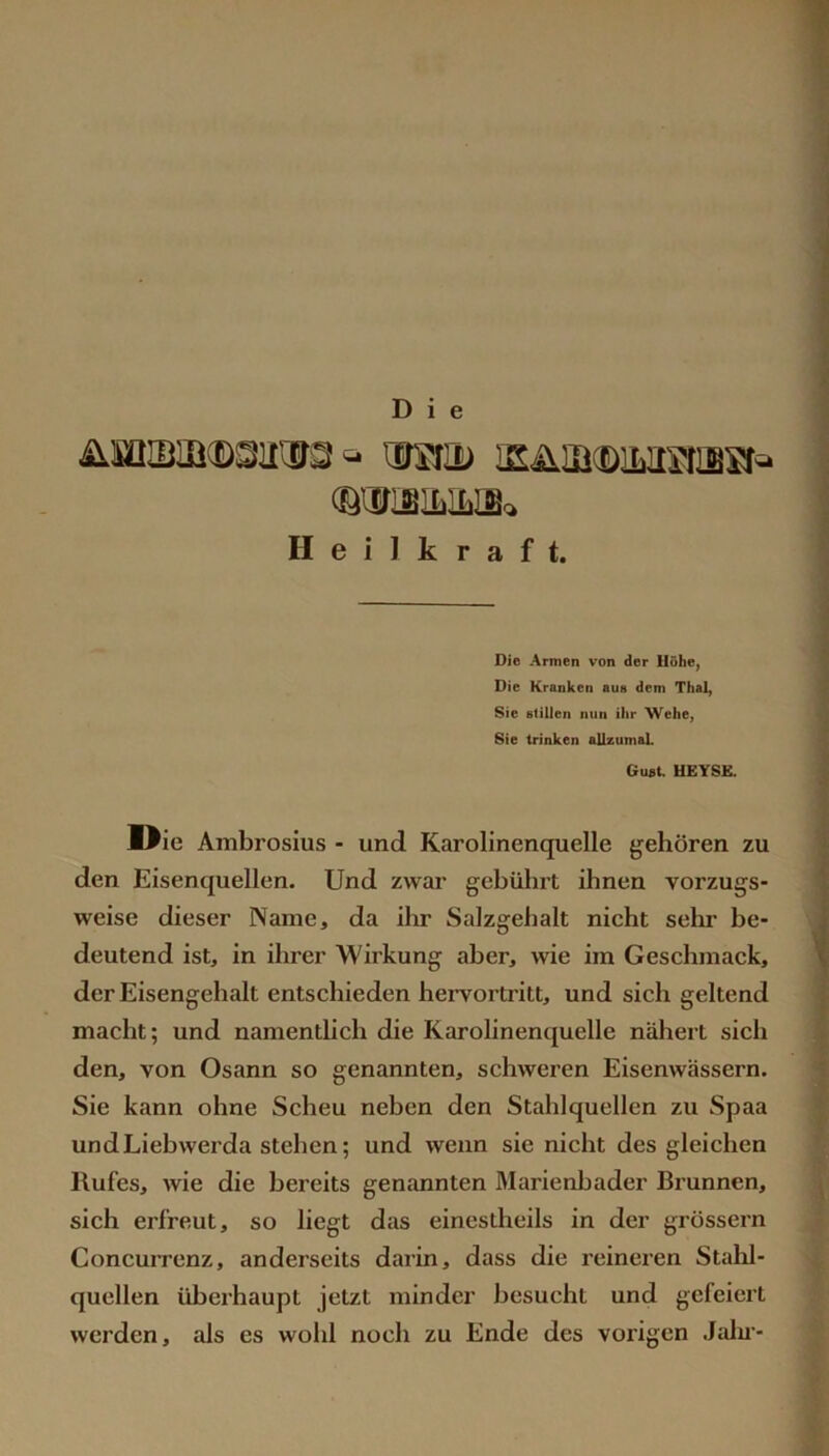 Die OTISILILIB^ Heilkraft. Die Armen von der Hohe, Die Kranken aus dem Thal, Sie stillen nun ihr Wehe, Sie trinken allzumaL Guat. UEYSE. Die Ambrosius - und Karolinenquelle gehören zu den Eisenquellen. Und zwar gebührt ihnen vorzugs- weise dieser Name, da ilm Salzgehalt nicht sehr be- deutend ist, in ihrer Wirkung aber, wie im Geschmack, der Eisengehalt entschieden hervortritt, und sich geltend macht; und namentlich die Karolinenquelle nähert sich den, von Osann so genannten, schweren Eisenwässern. Sie kann ohne Scheu neben den Stahlquellen zu Spaa und Liebwerda stehen; und wenn sie nicht des gleichen Rufes, wie die bereits genannten Marienbader Brunnen, sich erfreut, so liegt das einestheils in der grossem ConcuiTenz, anderseits darin, dass die reineren Stalil- quellen überhaupt jetzt minder besucht und gefeiert werden, als es wohl noch zu Ende des vorigen Jalu’-