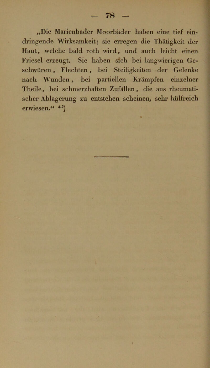 „Die Marienbader Moorbäder haben eine tief ein- dringende Wirksamkeit; sie erregen die Thätigkeit der Haut, welche bald roth wird, und auch leicht einen Friesei erzeugt. Sie haben sich bei langwierigen Ge- schwüren , Flechten, bei Steifigkeiten der Gelenke nach Wunden, bei pai'tiellen Krämpfen einzelner Theile, bei schmerzhaften Zufällen, die aus rheumati- scher Ablagerung zu entstehen scheinen, sehr hülfreich erwiesen.“