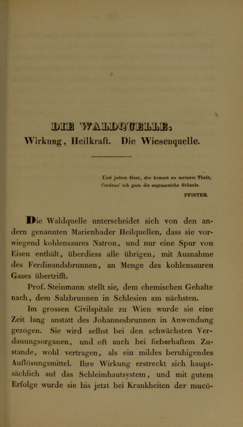 IDUIB ’WÄILlDiB'irailSi Wirkung, Heilkraft. Die Wiesenquelle. Und Jedem Gast, der kommt zu meinem Thsle, Credenz* ich ^em die segensreich« Schaale. PFISTER. I^ic Waldquelle unterscheidet sich von den an- dern genannten Marienbader Ileih|uellen, dass sic vor- wiegend kohlensaurcs Natron, und nur eine Spur von Eisen entliält, übcrdiess alle übrigen, mit Ausnahme des Ferdinandsbrunnen, an Menge des kohlensauren Gases übertrilft. Prof. Steinmann stellt sie, dem chemischen Gehalte nach, dem Salzbrunnen in Schlesien am nächsten. Im grossen Civilspitale zu Wien wurde sie eine Zeit lang anstatt des Johannesbrunnen in Anwendung gezogen. Sie wird selbst bei den schwächsten Ver- dauungsorganen, und oft auch bei fieberhaftem Zu- stande, wohl vertragen, als ein mildes beruhigendes Auflösungsmittcl. Ihre Wirkung erstreckt sich haupt- sächlich auf das Schleimhautsystem, und mit gutem Erfolge wurde sie bis jetzt bei Krankheiten der muco-