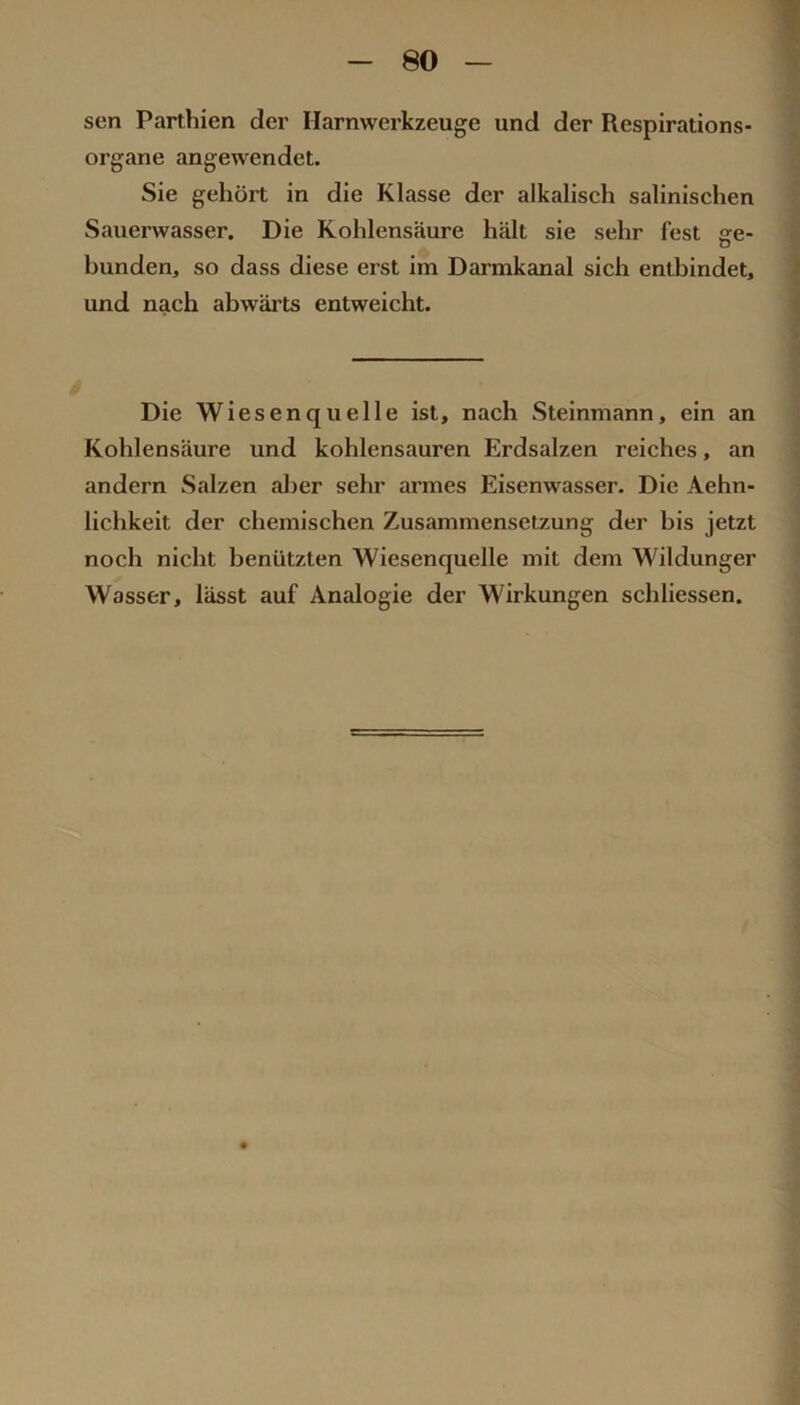 sen Parthien der Harnwerkzeuge und der Respirations- organe angewendet. Sie gehört in die Klasse der alkalisch salinischen Sauerwasser, Die Kohlensäure hält sie sehr fest ge- bunden, so dass diese erst im Darmkanal sich entbindet, und nach abwärts entweicht. Die Wiesenquelle ist, nach Steinmann, ein an Kohlensäure und kohlensauren Erdsalzen reiches, an andern Salzen aljer sehr armes Eisenwasser. Die Aehn- lichkeit der chemischen Zusammensetzung der bis jetzt noch nicht benützten Wiesenquelle mit dem Wildunger Wasser, lässt auf Analogie der Wirkungen schliessen.