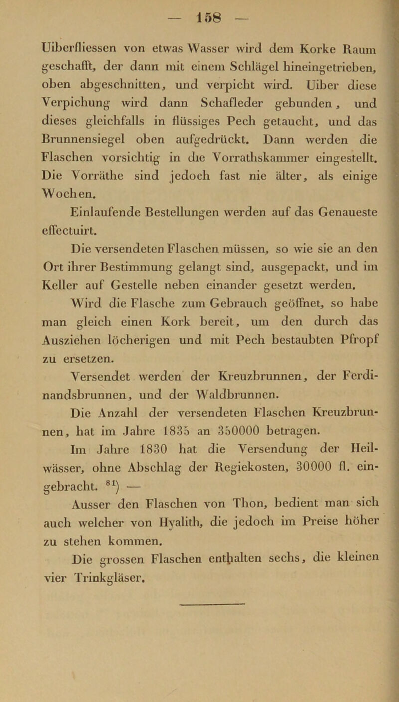 Uiberfliessen von etwas Wasser wird dem Korke Raum geschafl't, der dann mit einem Schlägel hineingetrieben, oben abgeschnitten, und verpicht wird. Uiber diese Verpichung wird dann Schafleder gebunden, und dieses gleichfalls in flüssiges Pech getaucht, und das Brunnensiegel oben aufgedrückt. Dann werden die Flaschen vorsichtig in die Vorrathskammer eingestellt. Die Voi’rUthe sind jedoch fast nie älter, als einige Wochen. Einlaufende Bestellungen werden auf das Genaueste eflectuirt. Die versendeten Flaschen müssen, so wie sie an den Ort ihrer Bestimmung gelangt sind, ausgepackt, und im Keller auf Gestelle neben einander gesetzt werden. Wird die Flasche zum Gebrauch geöffnet, so habe man gleich einen Kork bereit, um den durch das Ausziehen löcherigen und mit Pech bestaubten Pfropf zu ersetzen. Versendet werden der Kreuzbrunnen, der Ferdi- nandsbrunnen, und der Waldbrunnen. Die Anzahl der versendeten Flaschen Ki’euzbrun- nen, hat im .Jahre 1835 an 350000 beti’agen. Im Jahre 1830 hat die Versendung der Heil- wässer, ohne Abschlag der Regiekosten, 30000 fl. ein- gebracht. ®^) — Ausser den Flaschen von Thon, bedient man sich auch welcher von Hyalith, die jedoch im Preise höher zu stehen kommen. Die grossen Flaschen enthalten sechs, die kleinen vier Trinkgläser.