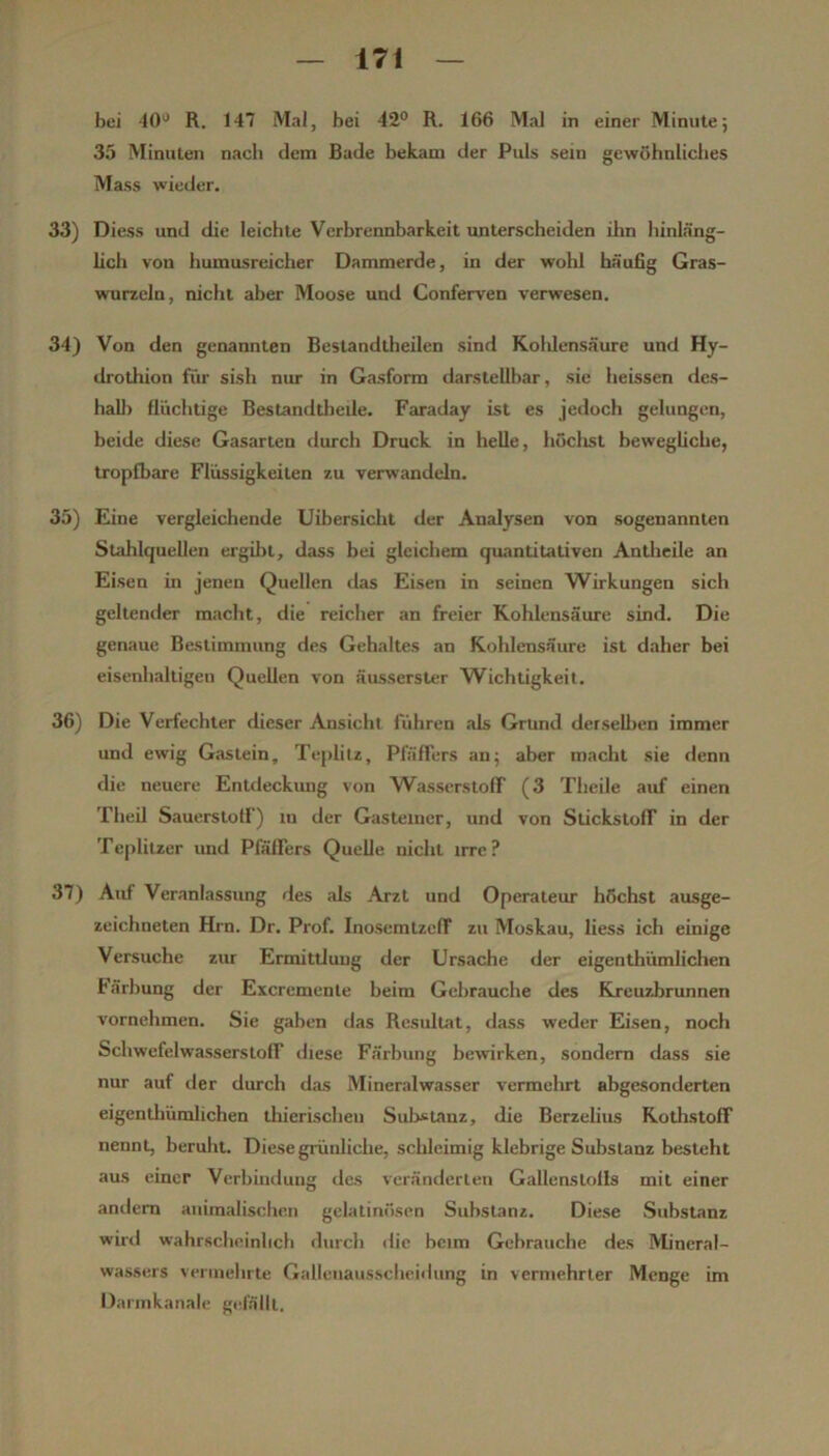 bei -10'^ R. 147 Mal, bei 42® R. 166 Mal in einer Minute; 35 Minuten nach dem Bade bekam der Puls sein gewöhnliches Mass wieder. 33) Diess und die leichte Verbrennbarkeit unterscheiden ihn hinläng- hch von humusreicher Dammerde, in der wohl häufig Gras- wurzeln, nicht aber Moose und Conferven verwesen. 34) Von den genannten Bestandtheilen sind Kolilensäure und Hy- drothion für sish nur in Gasform darstellbar, sie heissen des- hall) flüchtige Bestandtlieüe. Faraday ist es jedoch gelungen, beide diese Gasarten durch Druck in helle, höclist bewegliche, tropfbare Flüssigkeiten zu verwandeln. 35) Eine vergleichende Uibersicht der Analysen von sogenannten Slahlquellen ergibt, dass bei gleichem quantitativen Antlieile an Eisen in jenen Quellen das Eisen in seinen Wirkungen sich geltender macht, die reicher an freier Kohlensäure sind. Die genaue Bestimmung des Gehaltes an Kohlensäure ist daher bei eisenhaltigen Quellen von äusserster Wichtigkeit. 36) Die Verfechter dieser Ansicht führen als Grund derselben immer und ewig Gaslein, Teplilz, PfäfFers an; aber macht sie denn die neuere Entdeckung von WasserslolT (3 Theile auf einen Theil Sauerstoff) m der Gasteiner, und von StickstofT in der Tepliizer und PfäfFers Quelle nicht irre? 37) Auf Veranlassung des als Arzt und Operateur höchst ausge- zeichneten Hrn. Dr. Prof. InosemtzefF zu Moskau, Hess ich einige Versuche zur Ermittlung der Ursache der eigenthümlichen härbung der Excremenle beim Gebrauche des Kreuzbrunnen vornehmen. Sie gaben das Resultat, dass weder Eisen, noch Schwefelwasserstoff diese Färbung bewirken, sondern dass sie nur auf iler durch das Mineralwasser vermclurt abgesonderten eigenthümlichen tliierischeu Substanz, die Berzehus KotlistofF nennt, beruht. Diese grünliche, sclileimig klebrige Substanz besteht aus einer Verbindung des veränderten Gallenslolis mit einer andern animalischen gelatinösen Substanz. Diese Substanz wirrl wahrscheinlich durch die beim Gebrauche des Mineral- wassers verinelirte Gallenaussclieidiing in vermehrter Menge im Darinkanale gefällt.