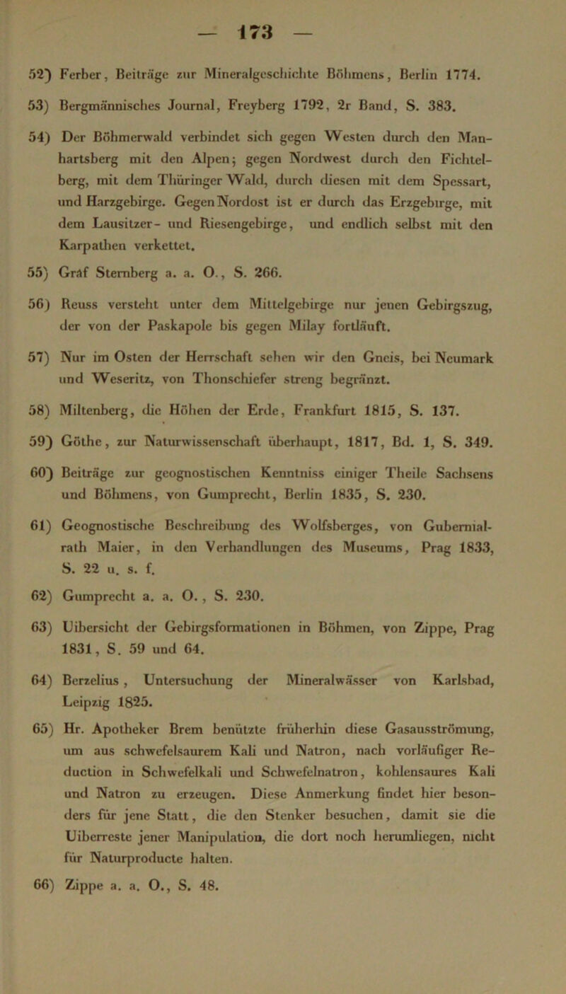 52) Ferber, Beiträge zur Mineralgcscliiclite Bölitnens, Berlin 1774. 53) Bergmännisches Journal, Freyberg 1792, 2r Band, S. 383. 54) Der Böbmerwald verbindet sich gegen Westen dMch den Man- hartsberg mit den Alpen; gegen Nordwest durch den Fichtel- berg, mit dem Thüringer Wald, durch diesen mit <lem Spessart, und Harzgebirge. Gegen Nordost ist er durch das Erzgebirge, mit dem Lausitzer- und Riesengebirge, und endlich selbst mit den Karpatlien verkettet. 55) Graf Stemberg a. a. O., S. 266. 56) Reuss versteht unter dem Mittelgebirge nur jenen Gebirgszug, der von der Paskapole bis gegen Milay fortläuft. 57) Nur im Osten der Herrschaft sehen wir den Gneis, hei Neumark und Weseritz, von Thonschiefer streng begränzt. 58) Miltenberg, die Höhen der Erde, Frankfurt 1815, S. 137. 59) Göthe, zur Naturwissenschaft überhaupt, 1817, Bd. 1, S. 349. 60) Beiträge zur geognostischen Kenntniss einiger Theile Sachsens und Böhmens, von Gumprecht, Berlin 1835, S. 230. 61) Geognostischc Beschreibung des Wolfsberges, von Gubemial- rath Maier, in den Verhandlungen des Museums, Prag 1833, S. 22 u. s. f. 62) Gumprecht a. a. O. , S. 230. 63) Uibersicht der Gebirgsformationen in Böhmen, von Zippe, Prag 1831, S. 59 und 64. 64) Berzelius, Untersuchung der Mineralwässer von Karlsbad, Leipzig 1825. 65) Hr. Apotlieker Brem benützte früherliin diese Gasausströmung, um aus schwefelsaurem Kah und Natron, nach vorläufiger Re- duction in Schwefelkali und Schwefelnatron, kohlensaures Kali und Natron zu erzeugen. Diese Anmerkung finilet hier beson- ders für jene Statt, die den Stenker besuchen, damit sie die Uiberreste jener Manipulation, die dort noch hennnlicgen, mcht für Naturproducte halten. 66) Zippe a. a, O., S. 48.