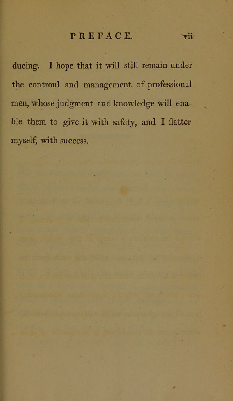 ducing. I hope that it will still remain under the controul and management of professional men, whose judgment and knowledge will ena- ble them to give it with safety, and I flatter myself, with success.