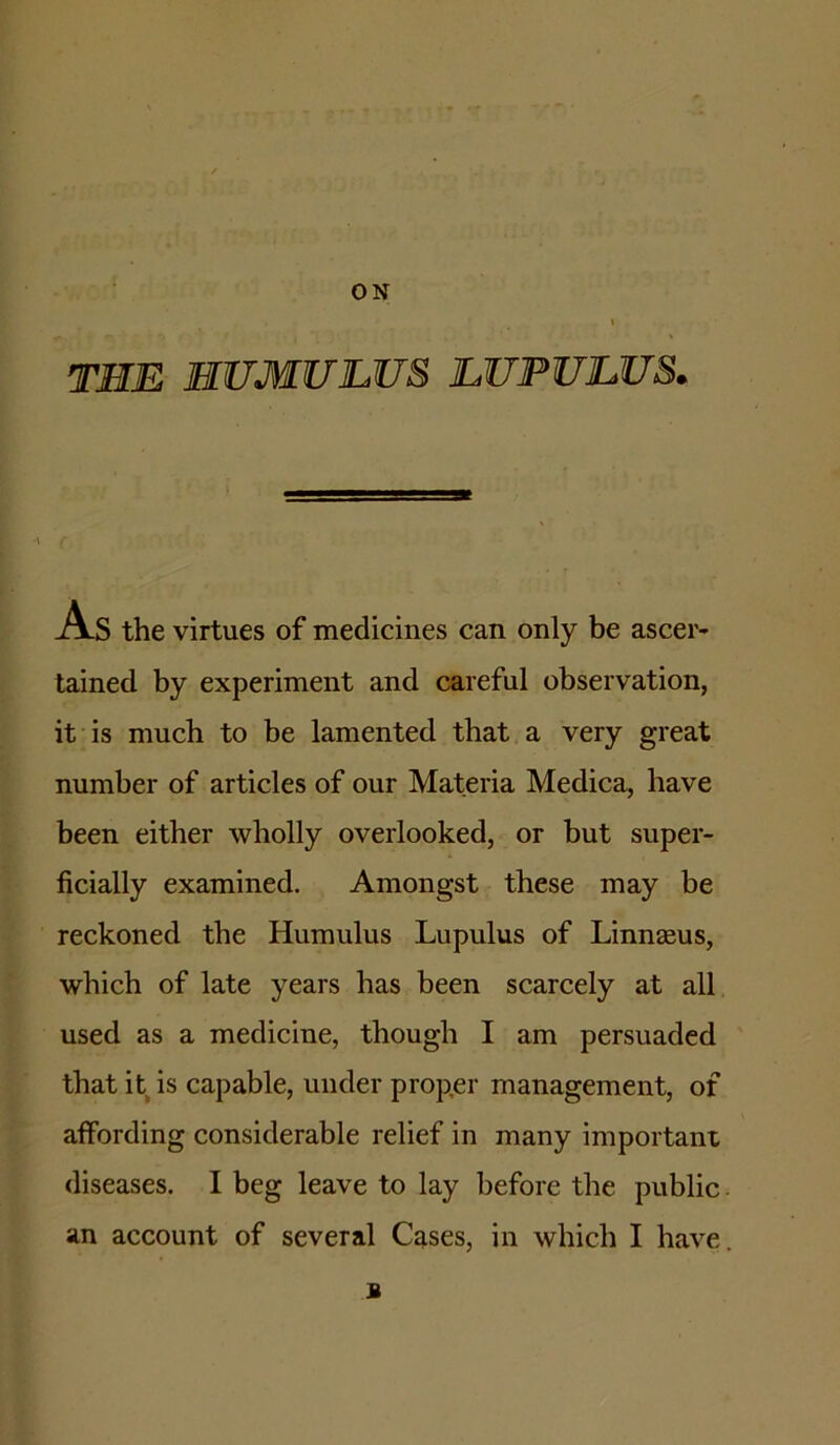 ON TEE HUMULUS LUPULUS. As the virtues of medicines can only be ascer- tained by experiment and careful observation, it is much to be lamented that a very great number of articles of our Materia Medica, have been either wholly overlooked, or but super- ficially examined. Amongst these may be reckoned the Humulus Lupulus of Linnaeus, which of late years has been scarcely at all used as a medicine, though I am persuaded that it^is capable, under proper management, of affording considerable relief in many important diseases. I beg leave to lay before the public an account of several Cases, in which I have B