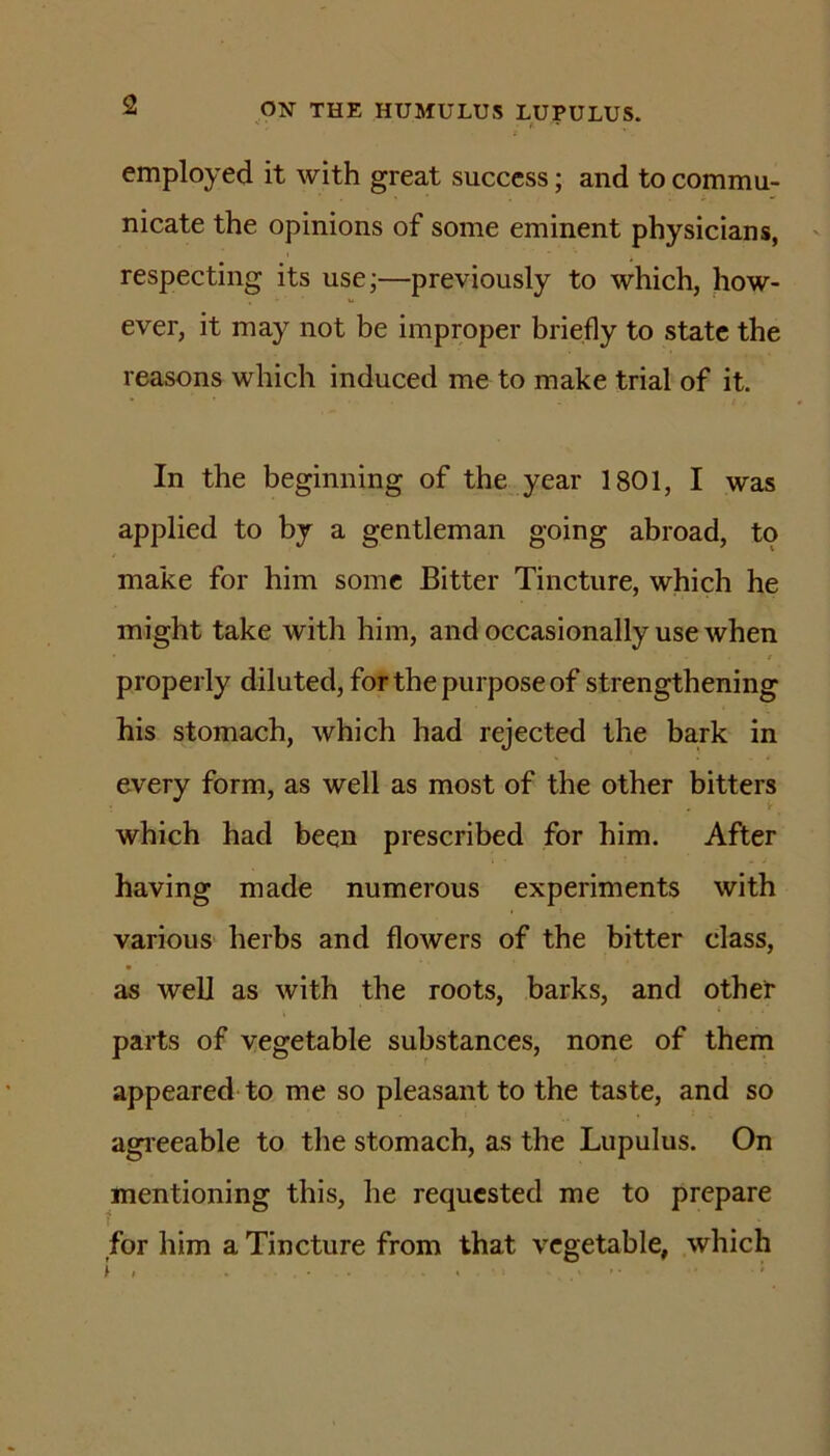 t- employed it with great success; and to commu- nicate the opinions of some eminent physicians, respecting its use;—previously to which, how- ever, it may not be improper briefly to state the reasons which induced me to make trial of it. In the beginning of the year 1801, I was applied to by a gentleman going abroad, to make for him some Bitter Tincture, which he might take with him, and occasionally use when properly diluted, for the purpose of strengthening his stomach, which had rejected the bark in every form, as well as most of the other bitters which had been prescribed for him. After having made numerous experiments with various herbs and flowers of the bitter class, as well as with the roots, barks, and other parts of vegetable substances, none of them appeared to me so pleasant to the taste, and so agieeable to the stomach, as the Lupulus. On mentioning this, he requested me to prepare for him a Tincture from that vegetable, which \ . '