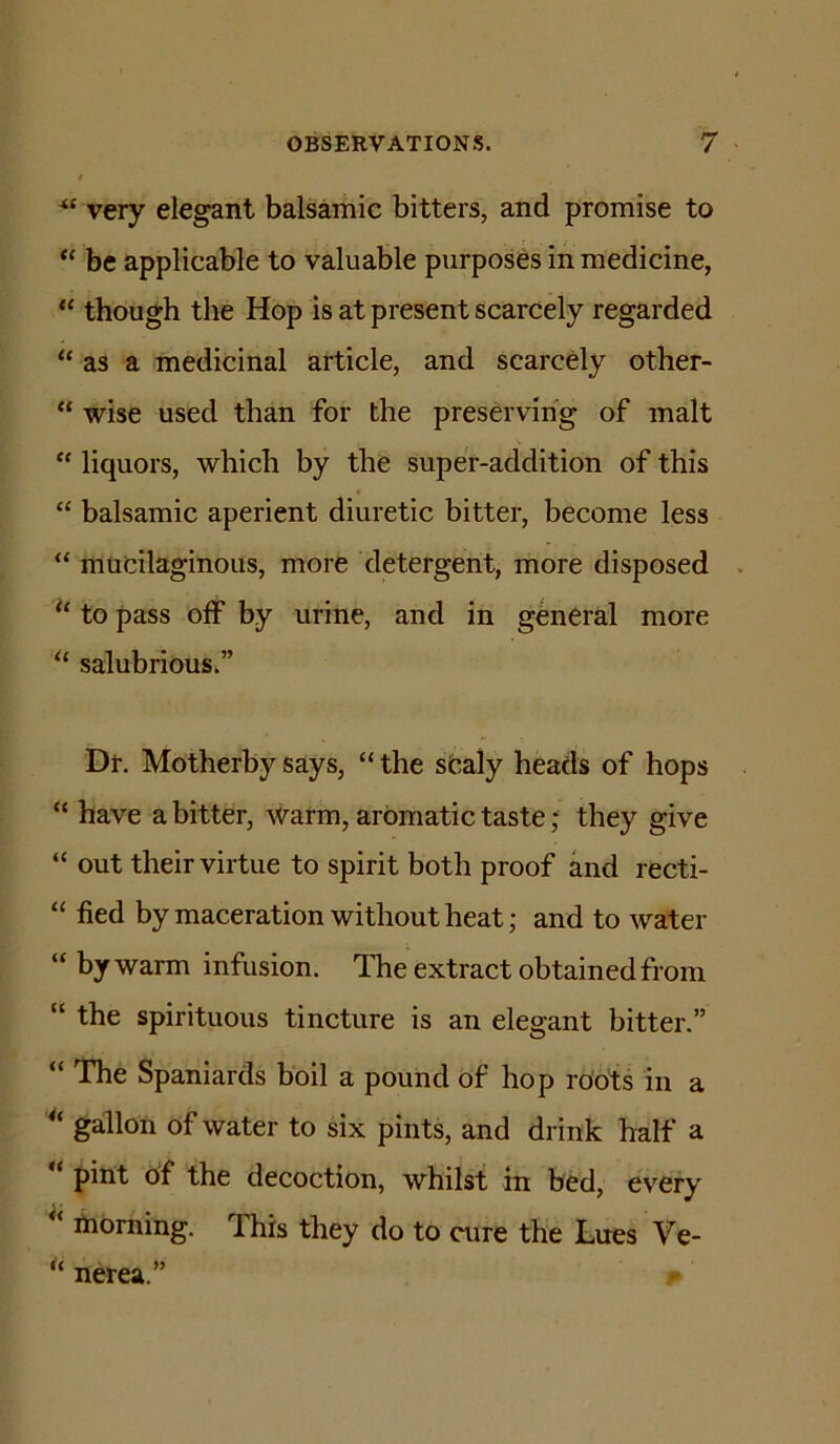 very elegant balsamic bitters, and promise to “ be applicable to valuable purposes in medicine, “ though the Hop is at present scarcely regarded “ as a medicinal article, and scarcely other- “ wise used than for the preserving of malt “ liquors, which by the super-addition of this “ balsamic aperient diuretic bitter, become less “ mucilaginous, more detergent, more disposed . to pass off by urine, and in general more “ salubrious.” Dr. Motherby says, “ the sCaly heads of hops “ have a bitter, warm, aromatic taste; they give “ out their virtue to spirit both proof and recti- “ fied by maceration without heat; and to water “ by warm infusion. The extract obtained from “ the spirituous tincture is an elegant bitter.” “ The Spaniards boil a pound of hop roots in a gallon of water to six pints, and drink half a “ pint of the decoction, whilst in bed, every morning. This they do to cure the Lues Ve- “ nerea.”