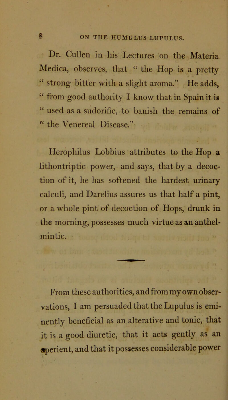 Dr. Cullen in his Lectures on the Materia Medica, observes, that “ the Hop is a pretty “ strong bitter with a slight aroma.” He adds, “ from good authority I know that in Spain it is “ used as a sudorific, to banish the remains of the Venereal Disease.” Herophilus Lobbius attributes to the Hop a lithontriptic power, and says, that by a decoc- tion of it, he has softened the hardest urinary calculi, and Darelius assures us that half a pint, or a whole pint of decoction of Hops, drunk in the morning, possesses much virtue as an anthel- mintic. I From these authorities, and from my own obser- vations, I am persuaded that the Lupulus is emi- nently beneficial as an alterative and tonic, that it is a good diuretic, that it acts gently as an aperient, and that it possesses considerable power