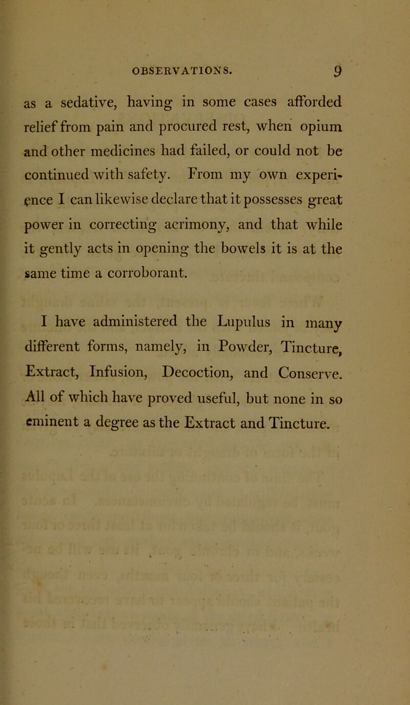 as a sedative, having in some cases afforded relief from pain and procured rest, when opium and other medicines had failed, or could not be continued with safety. From my own experi- ence I can likewise declare that it possesses great power in correcting acrimony, and that while it gently acts in opening the bowels it is at the same time a corroborant. I have administered the Lupulus in many different forms, namely, in Powder, Tincture, Extract, Infusion, Decoction, and Conserve. All of which have proved useful, but none in so eminent a degree as the Extract and Tincture.