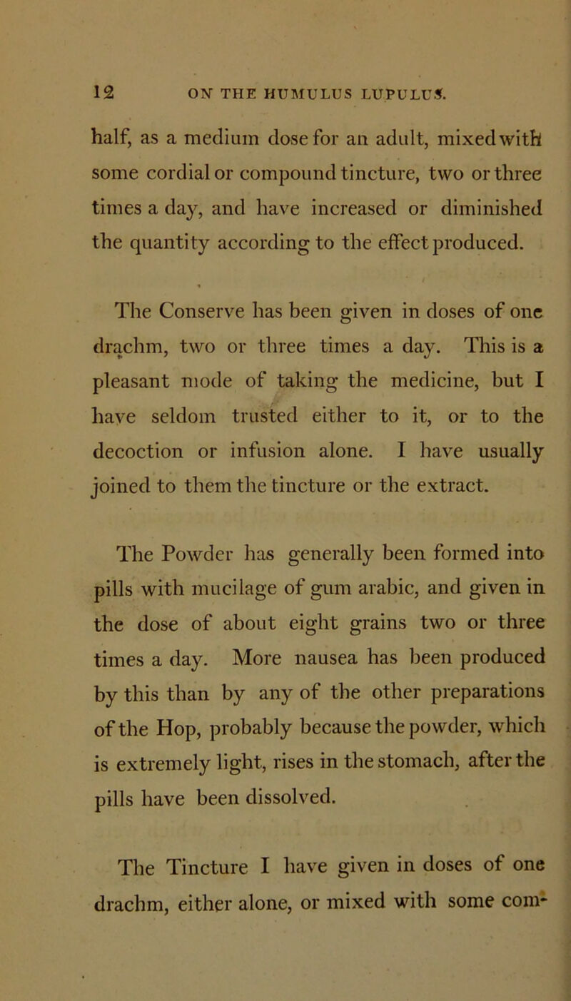 half, as a medium dose for an adult, mixed with some cordial or compound tincture, two or three times a day, and have increased or diminished the quantity according to the effect produced. The Conserve has been given in doses of one drachm, two or three times a day. This is a pleasant mode of taking the medicine, but I have seldom trusted either to it, or to the decoction or infusion alone. I have usually joined to them the tincture or the extract. The Powder has generally been formed into pills with mucilage of gum arabic, and given in the dose of about eight grains two or three times a day. More nausea has been produced by this than by any of the other preparations of the Hop, probably because the powder, which is extremely light, rises in the stomach, after the pills have been dissolved. The Tincture I have given in doses of one drachm, either alone, or mixed with some com*