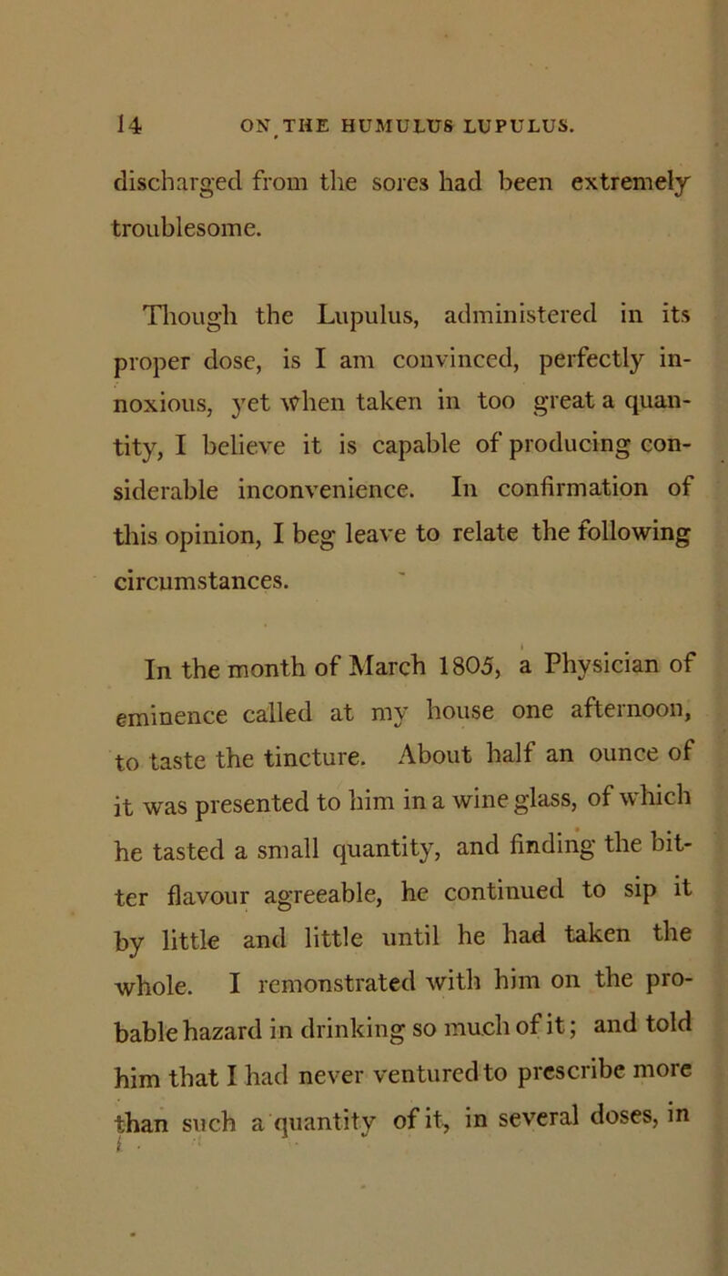 discharged from the sores had been extremely troublesome. Tlrough the Lupulus, administered in its proper dose, is I am convinced, perfectly in- noxious, 3'et when taken in too great a quan- tity, I believe it is capable of producing con- siderable inconvenience. In confirmation of this opinion, I beg leave to relate the following circumstances. 1 In the month of March 1805, a Physician of eminence called at my house one afternoon, to taste the tincture. About half an ounce of it was presented to him in a wine glass, of which he tasted a small quantity, and finding the bit- ter flavour agreeable, he continued to sip it by little and little until he had taken the whole. I remonstrated with him on the pro- bable hazard in drinking so much of it; and told him that I had never ventured to prescribe more than such a quantity of it, in several doses, in