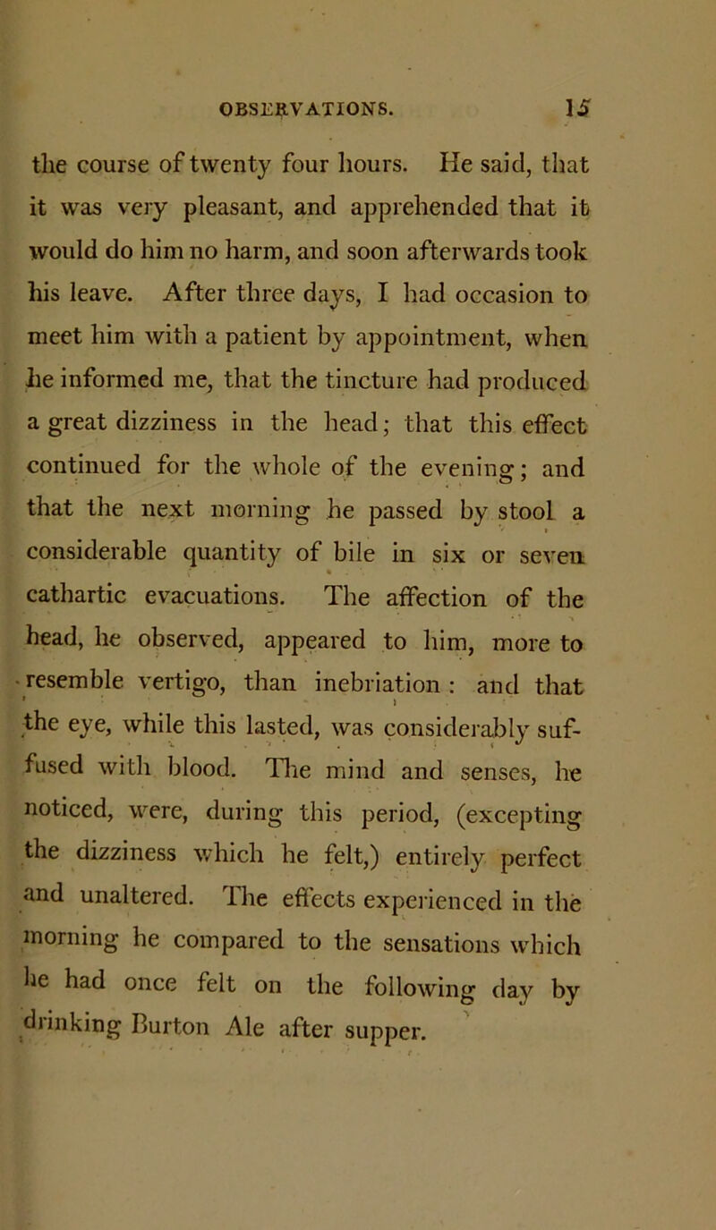 the course of twenty four hours. He said, that it was very pleasant, and apprehended that it would do him no harm, and soon afterwards took his leave. After three days, I had occasion to meet him with a patient by appointment, when lie informed me, that the tincture had produced a great dizziness in the head; that this effect continued for the whole of the evenins:: and that the next morning he passed by stool a considerable quantity of bile in six or seven cathartic evacuations. The affection of the 1 head, he observed, appeared to him, more to • resemble vertigo, than inebriation : and that * i the eye, while this lasted, was considerably suf- fused with blood. Tlie mind and senses, he noticed, were, during this period, (excepting the dizziness which he felt,) entirely perfect and unaltered. The effects experienced in the morning he compared to the sensations which he had once felt on the following day by d) inking Burton Ale after supper.