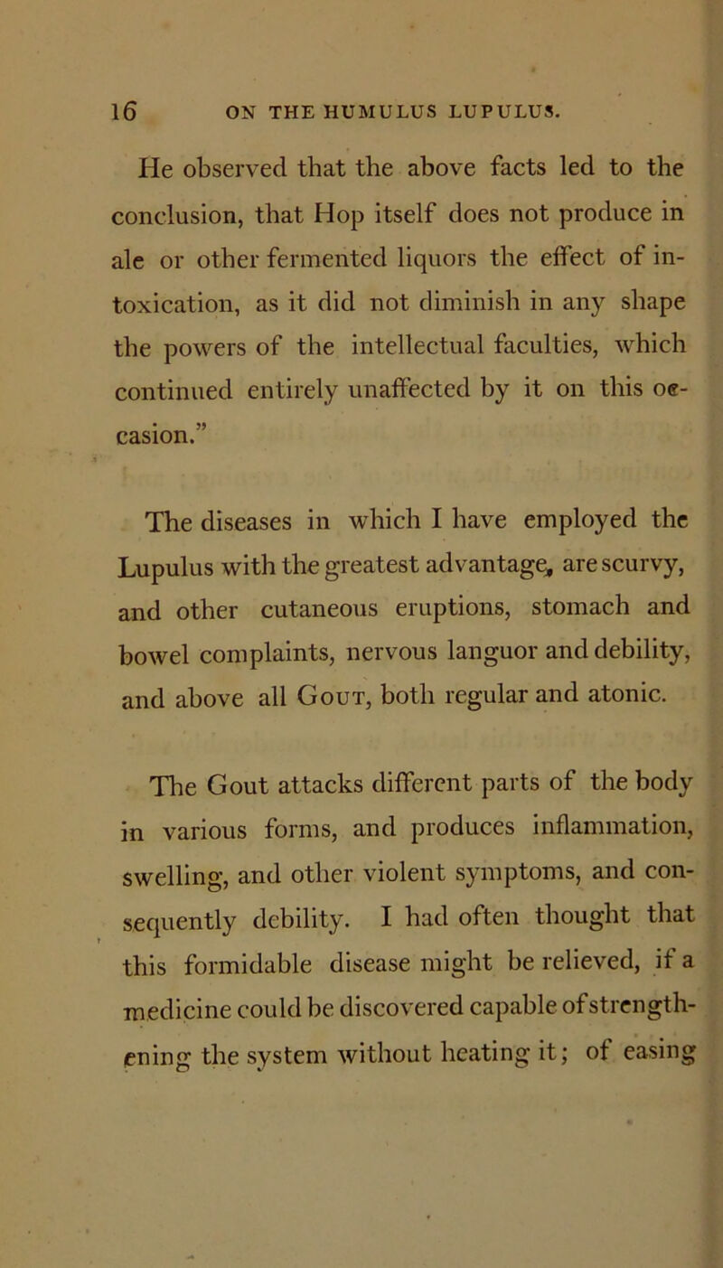 He observed that the above facts led to the conclusion, that Hop itself does not produce in ale or other fermented liquors the effect of in- toxication, as it did not diminish in any shape the powers of the intellectual faculties, which continued entirely unaffected by it on this oe- casion.” The diseases in which I have employed the Lupulus with the greatest advantage^, are scurvy, and other cutaneous eruptions, stomach and bowel complaints, nervous languor and debility, and above all Gout, both regular and atonic. The Gout attacks different parts of the body in various forms, and produces inflammation, swelling, and other violent symptoms, and con- sequently debility. I had often thought that this formidable disease might be relieved, if a medicine could he discovered capable of strength- ening the system without heating it; of easing