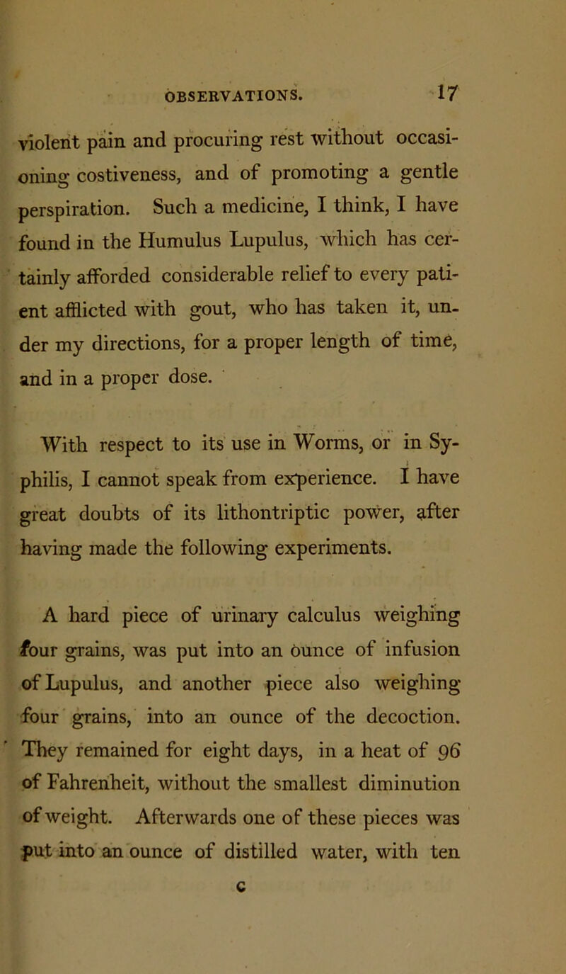 violent pain and procuring rest without occasi- oning costiveness, and of promoting a gentle perspiration. Such a medicine, I think, I have found in the Humulus Lupulus, which has cer- tainly afforded considerable relief to every pati- ent afflicted with gout, who has taken it, un- der my directions, for a proper length of time, and in a proper dose. With respect to its use in Worms, or in Sy- philis, I cannot speak from experience. I have great doubts of its lithontriptic power, Rfter having made the following experiments. A hard piece of urinary calculus weighing four grains, was put into an ounce of infusion of Lupulus, and another piece also weighing- four grains, into an ounce of the decoction. They remained for eight days, in a heat of 96 of Fahrenheit, without the smallest diminution of weight. Afterwards one of these pieces was put into' an ounce of distilled water, with ten c