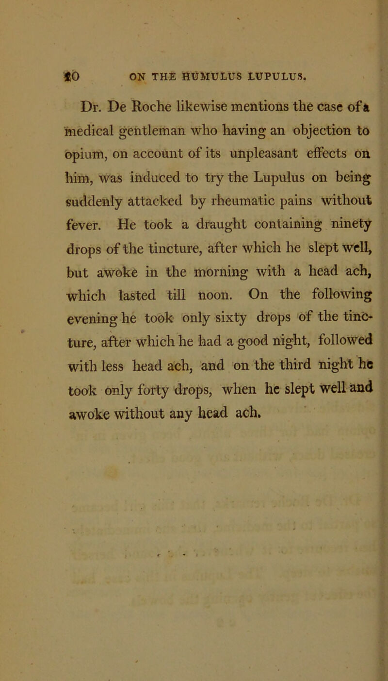 Dr. De Roche likewise mentions the case of a medical gentleman who having an objection to opium, on account of its unpleasant effects on him, was induced to try the Lupulus on being suddenly attacked by rheumatic pains without fever. He took a draught containing ninety drops of the tincture, after which he slept well, but awoke in the morning with a head ach, which lasted till noon. On the following evening he took only sixty drops of the tinc- ture, after which he had a good night, followed with less head ach, and on the third night he took only forty drops, when he slept well and awoke without any head ach.