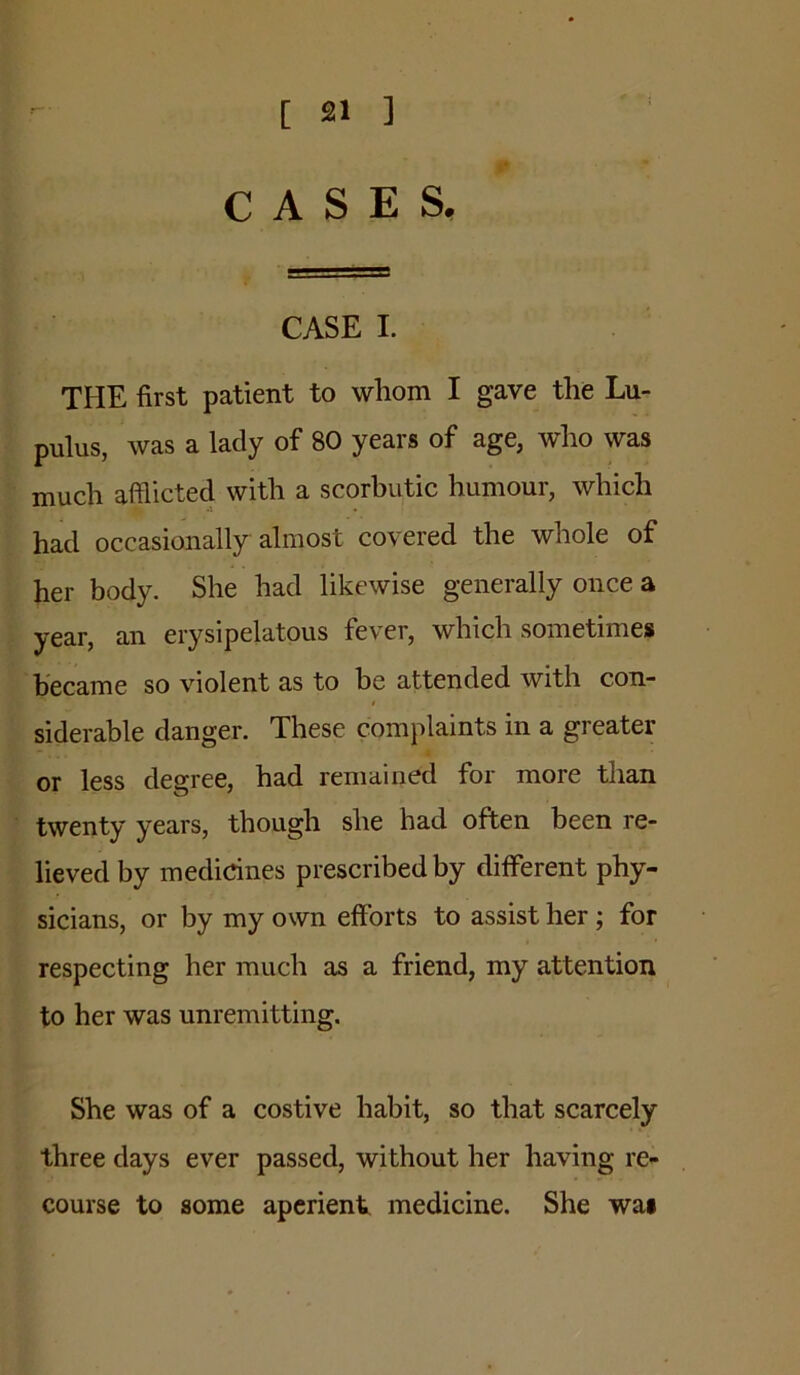 CASES, CASE I. the first patient to whom I gave the Lu- pulus, was a lady of 80 years of age, who was much afflicted with a scorbutic humour, which had occasionally almost covered the whole of her body. She had likewise generally once a year, an erysipelatous fever, which sometimes became so violent as to be attended with con- siderable danger. These complaints in a greater or less degree, had remained for more than twenty years, though she had often been re- lieved by medicines prescribed by different phy- sicians, or by my own efforts to assist her; for respecting her much as a friend, my attention to her was unremitting. She was of a costive habit, so that scarcely three days ever passed, without her having re- course to some aperient medicine. She wai