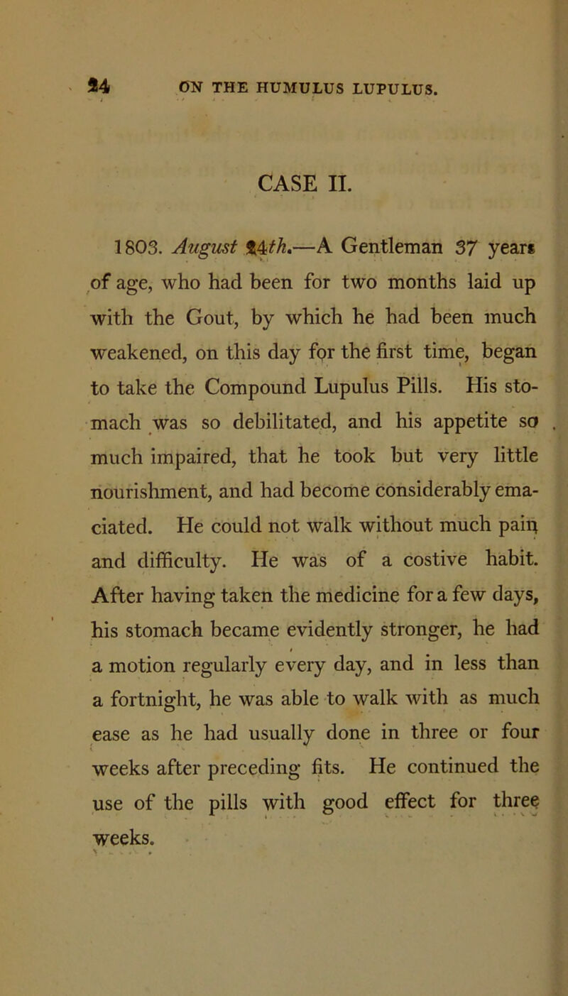 CASE II. 1803. Augicst t4ifh»—A Gentleman 37 years of age, who had been for two months laid up with the Gout, by which he had been much weakened, on this day for the first time, began to take the Compound Lupulus Pills. His sto- mach was so debilitated, and his appetite so . much impaired, that he took but very little nourishment, and had become considerably ema- ciated. He could not walk without much paifi and difficulty. He was of a costive habit. After having taken the medicine for a few days, his stomach became evidently stronger, he had a motion regularly every day, and in less than a fortnight, he was able to walk with as much ease as he had usually done in three or four weeks after preceding fits. He continued the use of the pills with good effect for three weeks.