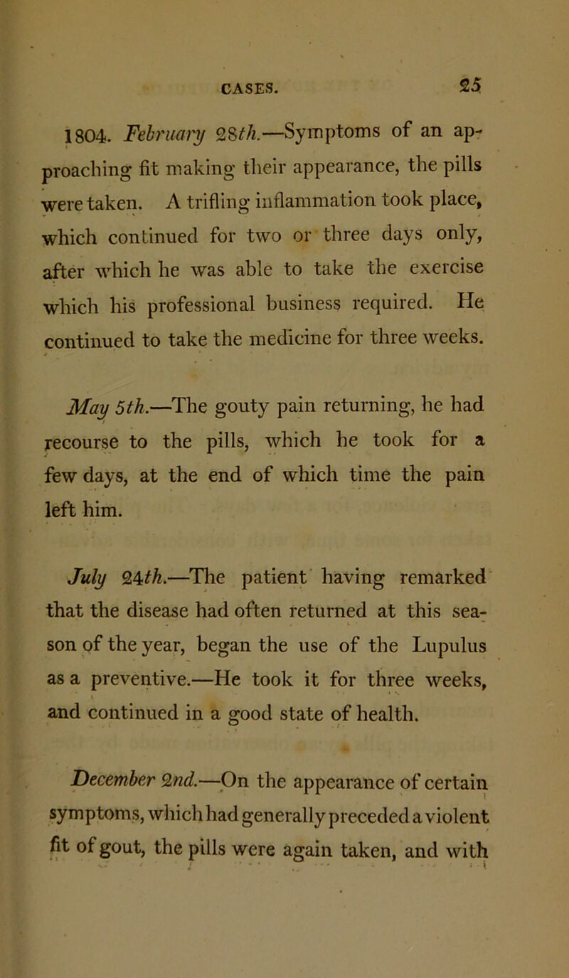 1804. February 28^/z.—Symptoms of an ap- proaching fit making their appearance, the pills were taken. A trifling inflammation took place, which continued for two or three days only, after which he was able to take the exercise which his professional business required. He continued to take the medicine for three weeks. May 5th.—The gouty pain returning, he had recourse to the pills, which he took for a few days, at the end of which time the pain left him. July SL^th.—The patient having remarked that the disease had often returned at this sea- son of the year, began the use of the Lupulus as a preventive.—He took it for three weeks, and continued in a good state of health. December 9,nd.—^On the appearance of certain symptoms, which had generally preceded a violent fit of gout, the pills were again taken, and with