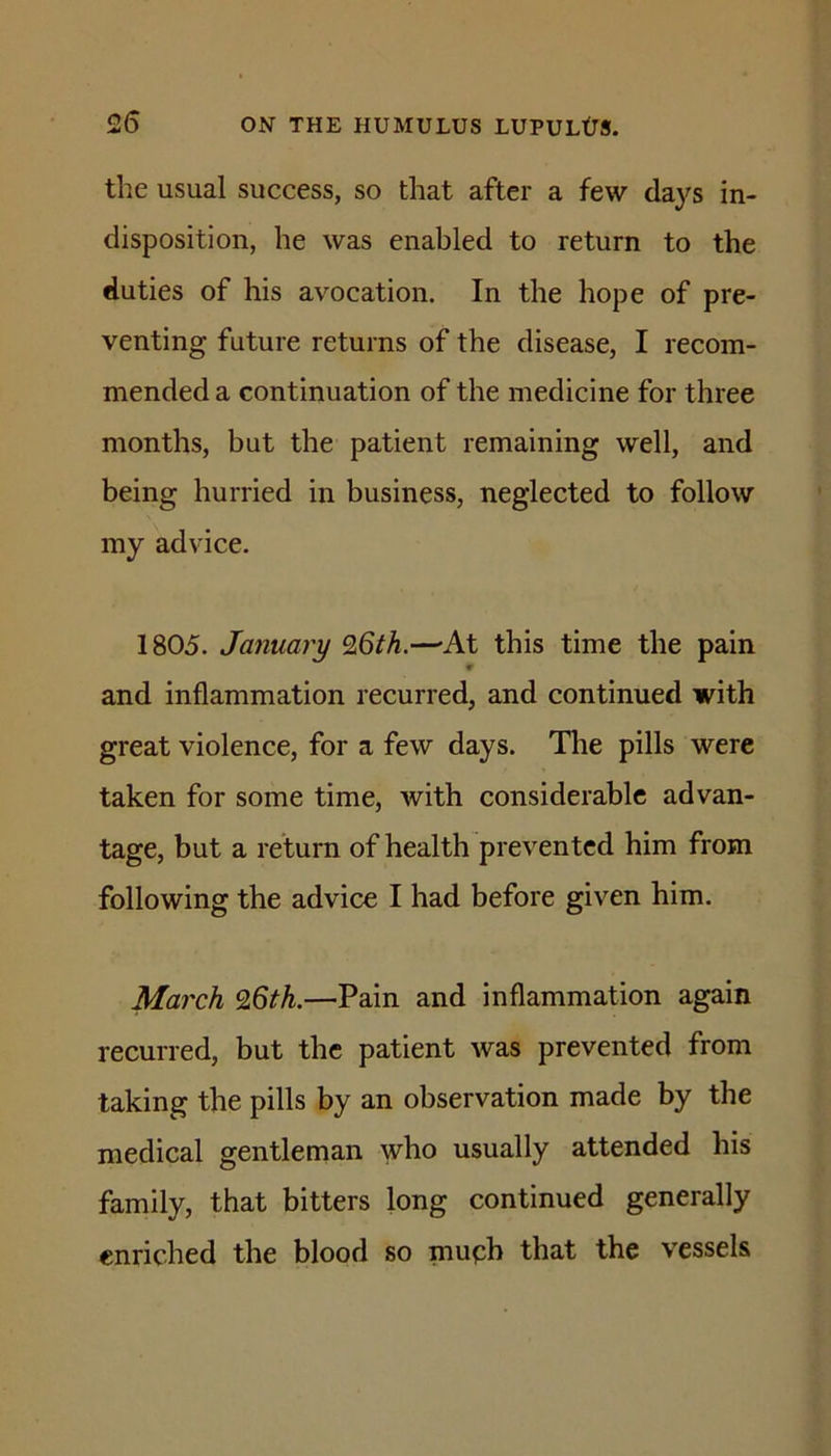 the usual success, so that after a few da}^s in- disposition, he was enabled to return to the duties of his avocation. In the hope of pre- venting future returns of the disease, I recom- mended a continuation of the medicine for three months, but the patient remaining well, and being hurried in business, neglected to follow my advice. 1805. January 9,6th.—'At this time the pain and inflammation recurred, and continued with great violence, for a few days. The pills were taken for some time, with considerable advan- tage, but a return of health prevented him from following the advice I had before given him. March 96th.—Pain and inflammation again recurred, but the patient was prevented from taking the pills by an observation made by the medical gentleman who usually attended his family, that bitters long continued generally enriched the blood so muph that the vessels