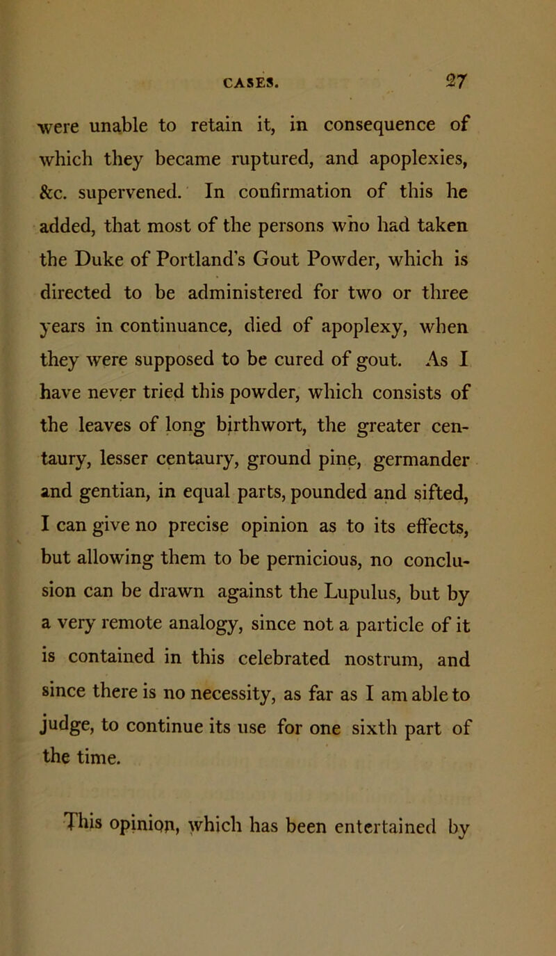 were unable to retain it, in consequence of which they became ruptured, and apoplexies, &c. supervened. In confirmation of this he added, that most of the persons who had taken the Duke of Portland s Gout Powder, which is directed to be administered for two or three years in continuance, died of apoplexy, when they were supposed to be cured of gout. As I have never tried this powder, which consists of the leaves of long birthwort, the greater cen- taury, lesser centaury, ground pine, germander and gentian, in equal parts, pounded and sifted, I can give no precise opinion as to its effects, but allowing them to be pernicious, no conclu- sion can be drawn against the Lupulus, but by a very remote analogy, since not a particle of it is contained in this celebrated nostrum, and since there is no necessity, as far as I am able to judge, to continue its use for one sixth part of the time. This opinipji, which has been entertained by