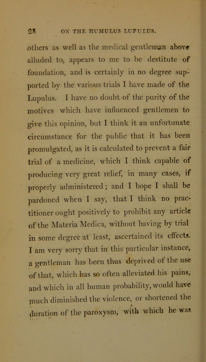 others as well as the medical gentleman above alluded to, appears to me to be destitute of foundation, and is certainly in no degree sup- ported by the various trials I have made of the Lupulus. I have no doubt of the purity of the motives which have influenced gentlemen to give this opinion, but I think it an unfortunate circumstance for the public that it has been promulgated, as it is calculated to prevent a fair trial of a medicine, which I think capable of producing very great relief, in many cases, if ' properly administered; and I hope I shall be pardoned when I say, that I think no prac- titioner ought positively to prohibit any article of the Materia Medica, without having by trial in some degree at least, ascertained its effects. I am very sorry that in this particular instance, a o-entleman has been thus deprived of the use of that, which has so often alleviated his pains, and which in all human probability, would have much diminished the violence, or shortened the duration of the paroxysm, with which he was