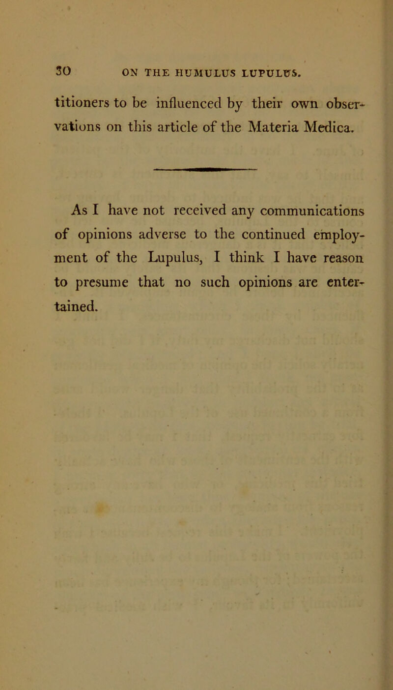 titioners to be influenced by their own obser- vations on this article of the Materia Mcdica. As I have not received any communications of opinions adverse to the continued employ- ment of the Lupulus, I think I have reason to presume that no such opinions are enter- tained.