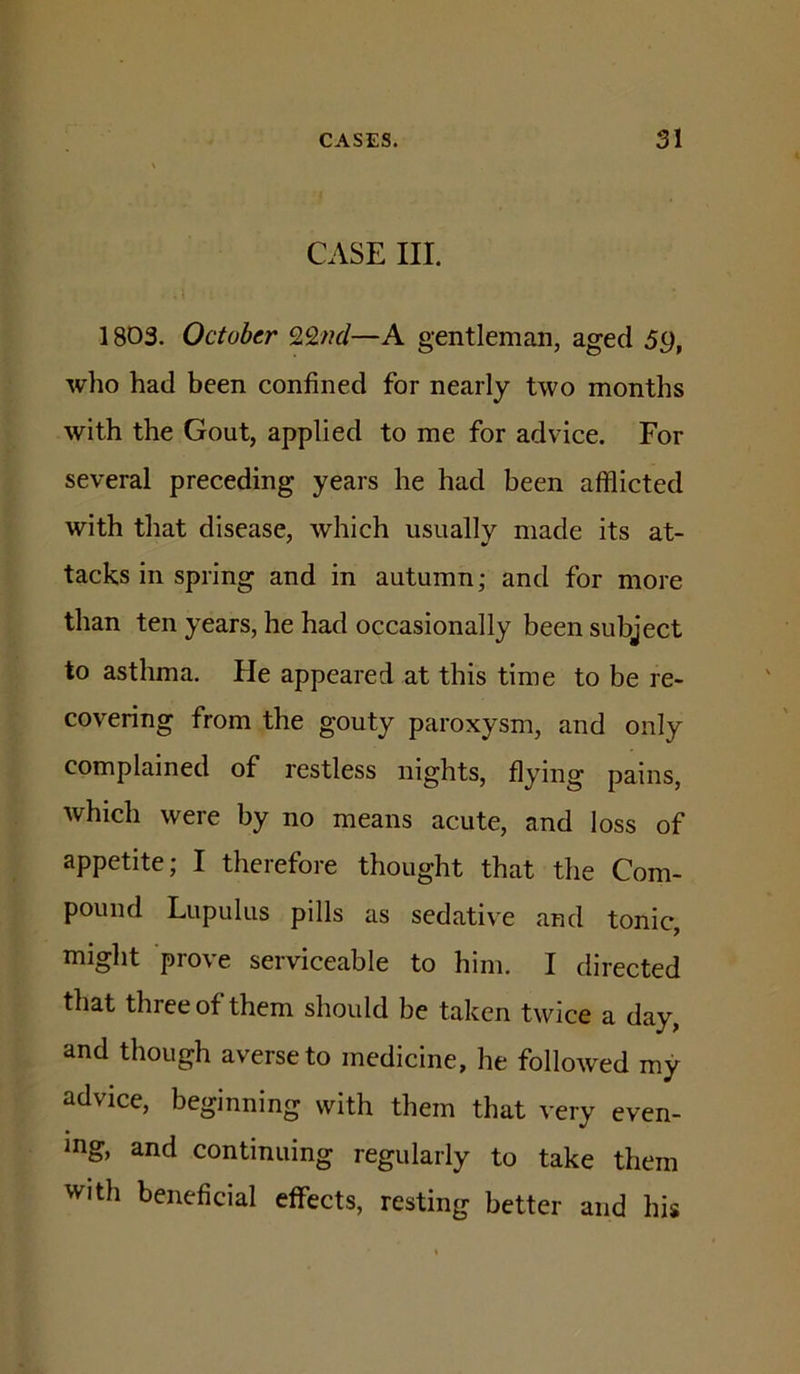 CASE III. 1803. October —A gentleman, aged 59, who had been confined for nearly two months with the Gout, applied to me for advice. For several preceding years he had been afflicted with that disease, which usually made its at- tacks in spring and in autumn; and for more than ten years, he had occasionally been subject to asthma. He appeared at this time to be re- covering from the gouty paroxysm, and only complained of restless nights, flying pains, which were by no means acute, and loss of appetite; I therefore thought that the Com- pound Lupulus pills as sedative and tonic, might prove serviceable to him. I directed that three of them should be taken twice a day, and though averse to medicine, he followed my advice, beginning with them that very even- ing, and continuing regularly to take them with beneficial effects, resting better and his