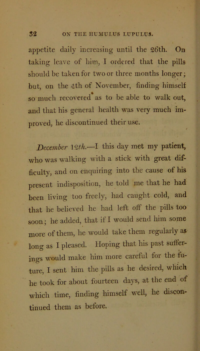 appetite daily increasing until the 26th. On taking leave of him, I ordered that the pills should be taken for two or three months longer; but, on the 4th of November, finding himself so much recovered as to be able to walk out, and that his general health was very much im- proved, he discontinued their use. December this day met my patient, who was walking with a stick with great dif- ficulty, and on enquiring into the cause of his present indisposition, he told me that he had been living too freely, had caught cold, and that he believed he had left off the pills too soon; he added, that if I would send him some more of them, he would take them regularly as long as I pleased. Hoping that his past suffer- ings would make him more careful for the fu- ture, I sent him the pills as he desired, which he took for about fourteen days, at the end of which time, finding himself well, he discon- tinued them as before.
