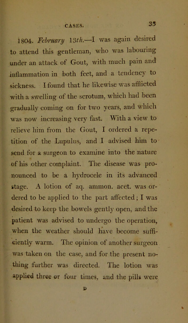 35 1804. Fehmary \3th.—l was again desired to attend this gentleman, who was labouring under an attack of Gout, with much pain and inflammation in both feet, and a tendency to sickness. I found that he likewise was afflicted with a swelling of the scrotum, which had been gradually coming on for two years, and which was now increasing very fast. With a view to relieve him from the Gout, I ordered a repe- tition of the Liipuhis, and I advised him to send for a surgeon to examine into the nature of his other complaint. The disease was pro- nounced to be a hydrocele in its advanced stage. A lotion of aq. ammon. acet. was or- dered to be applied to the part affected; I was desired to keep the bowels gently open, and the patient was advised to undergo the operation, when the weather should have become suffi- ciently warm. The opinion of another surgeon was taken on the case, and for the present no- thing further was directed. The lotion was applied three or four times, and the pills were %