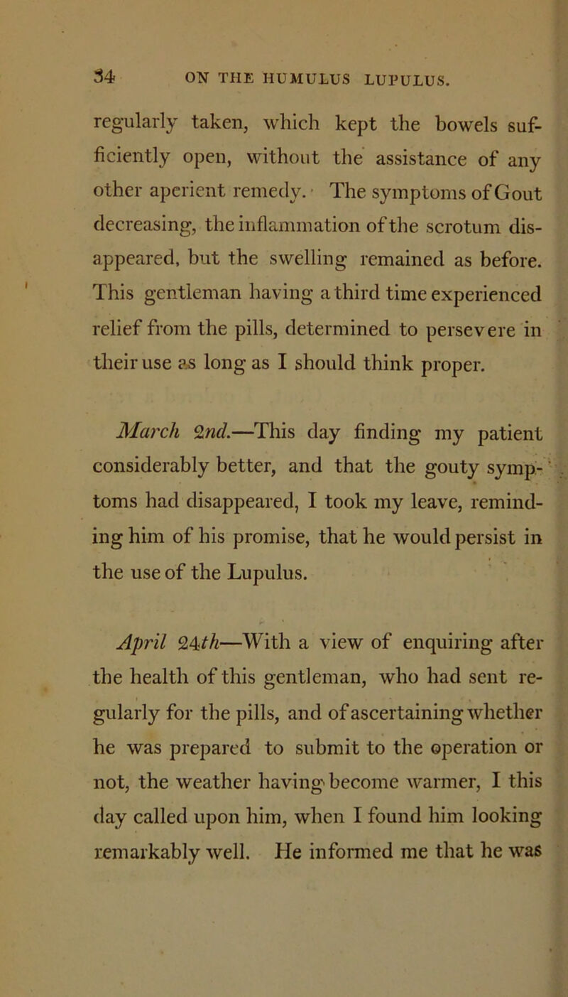 regularly taken, which kept the bowels suf- ficiently open, without the assistance of any other aperient remedy. • The symptoms of Gout decreasing, the inflammation of the scrotum dis- appeared, but the swelling remained as before. This gentleman having a third time experienced relief from the pills, determined to persevere in their use as long as I should think proper. March 9<nd.—This day finding my patient considerably better, and that the gouty symp-' toms had disappeared, I took my leave, remind- ing him of his promise, that he would persist in the use of the Lupulus. April 9,4ith—With a view of enquiring after the health of this gentleman, who had sent re- gularly for the pills, and of ascertaining whether he was prepared to submit to the operation or not, the weather having'' become warmer, I this day called upon him, when I found him looking remarkably well. He informed me that he was