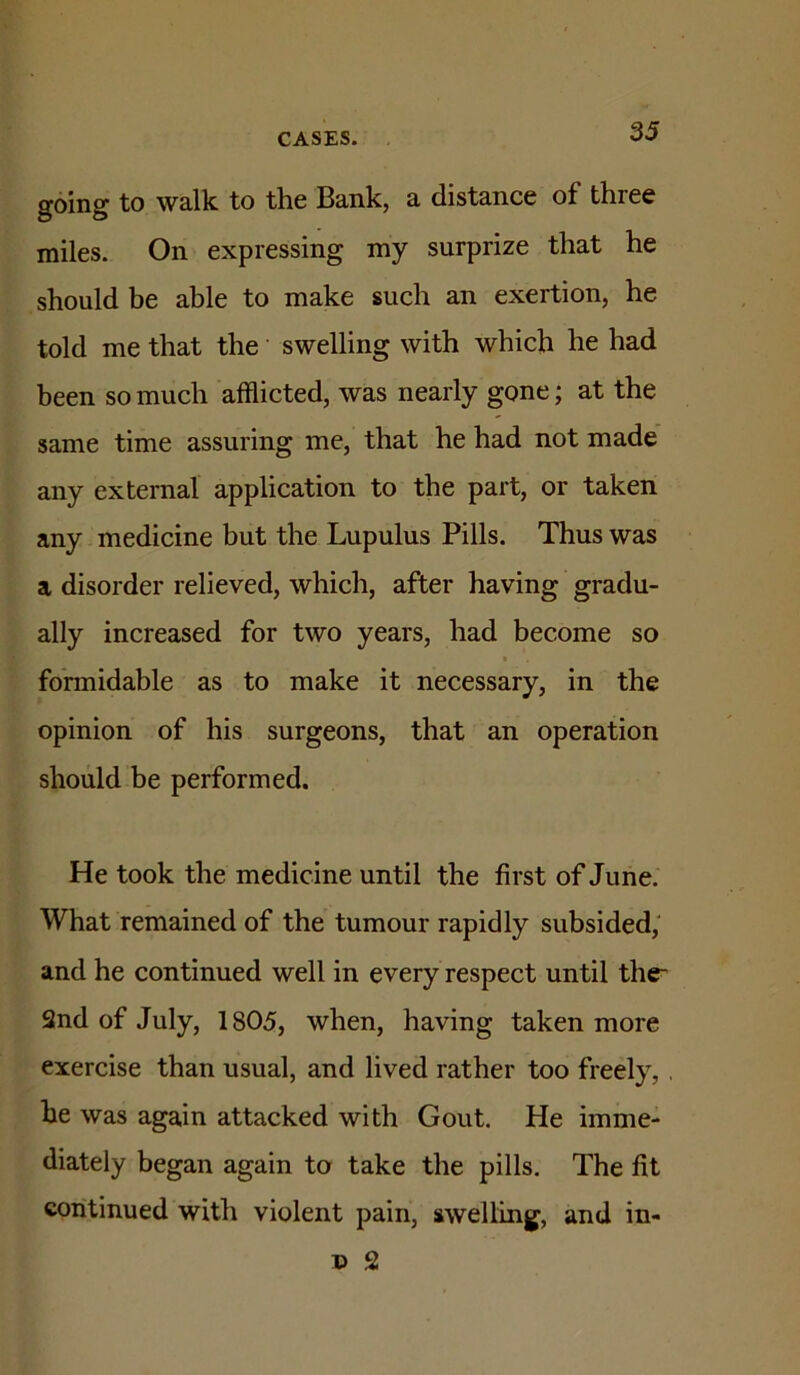 going to walk to the Bank, a distance of three miles. On expressing my surprize that he should be able to make such an exertion, he told me that the swelling with which he had been so much afflicted, was nearly gone; at the same time assuring me, that he had not made any external application to the part, or taken any medicine but the Lupulus Pills. Thus was a disorder relieved, which, after having gradu- ally increased for two years, had become so formidable as to make it necessary, in the opinion of his surgeons, that an operation should be performed. He took the medicine until the first of June. What remained of the tumour rapidly subsided,' and he continued well in every respect until the* 2nd of July, 1805, when, having taken more exercise than usual, and lived rather too freely, , he was again attacked with Gout. He imme- diately began again to take the pills. The fit continued with violent pain, swelling, and in- p 2