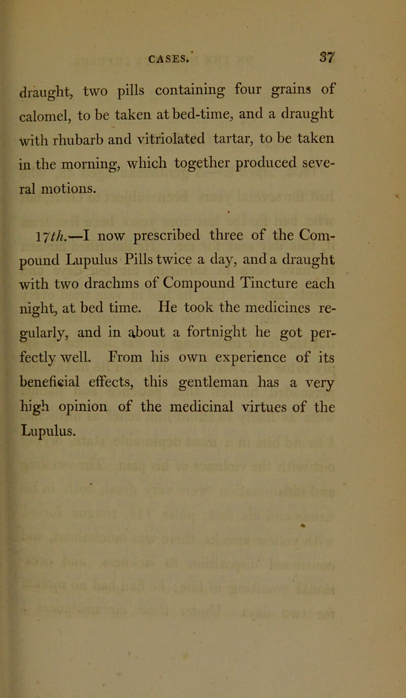 draught, two pills containing four grains of calomel, to be taken at bed-time, and a draught with rhubarb and vitriolated tartar, to be taken in the morning, which together produced seve- ral motions. 17th.—I now prescribed three of the Com- pound Lupulus Pills twice a day, and a draught with two drachms of Compound Tincture each night, at bed time. He took the medicines re- gularly, and in about a fortnight he got per- fectly well. From his own experience of its beneficial effects, this gentleman has a very high opinion of the medicinal virtues of the Lupulus.