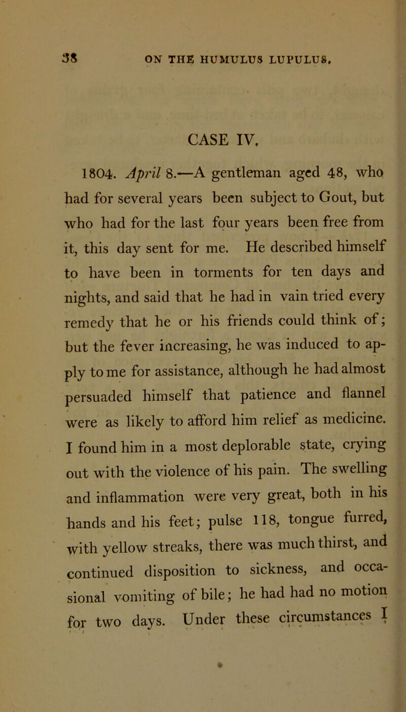 CASE IV, 1804. April 8.—A gentleman aged 48, who had for several years been subject to Gout, but who had for the last four years been free from it, this day sent for me. He described himself to have been in torments for ten days and nights, and said that he had in vain tried every remedy that he or his friends could think of; but the fever increasing, he was induced to ap- ply to me for assistance, although he had almost persuaded himself that patience and flannel were as likely to afford him relief as medicine. I found him in a most deplorable state, crying out with the violence of his pain. The swelling and inflammation were very great, both in his hands and his feet; pulse 118, tongue furred, with yellow streaks, there w'as much thirst, and continued disposition to sickness, and occa- sional vomiting of bile; he had had no motion for two days. Under these circumstances I