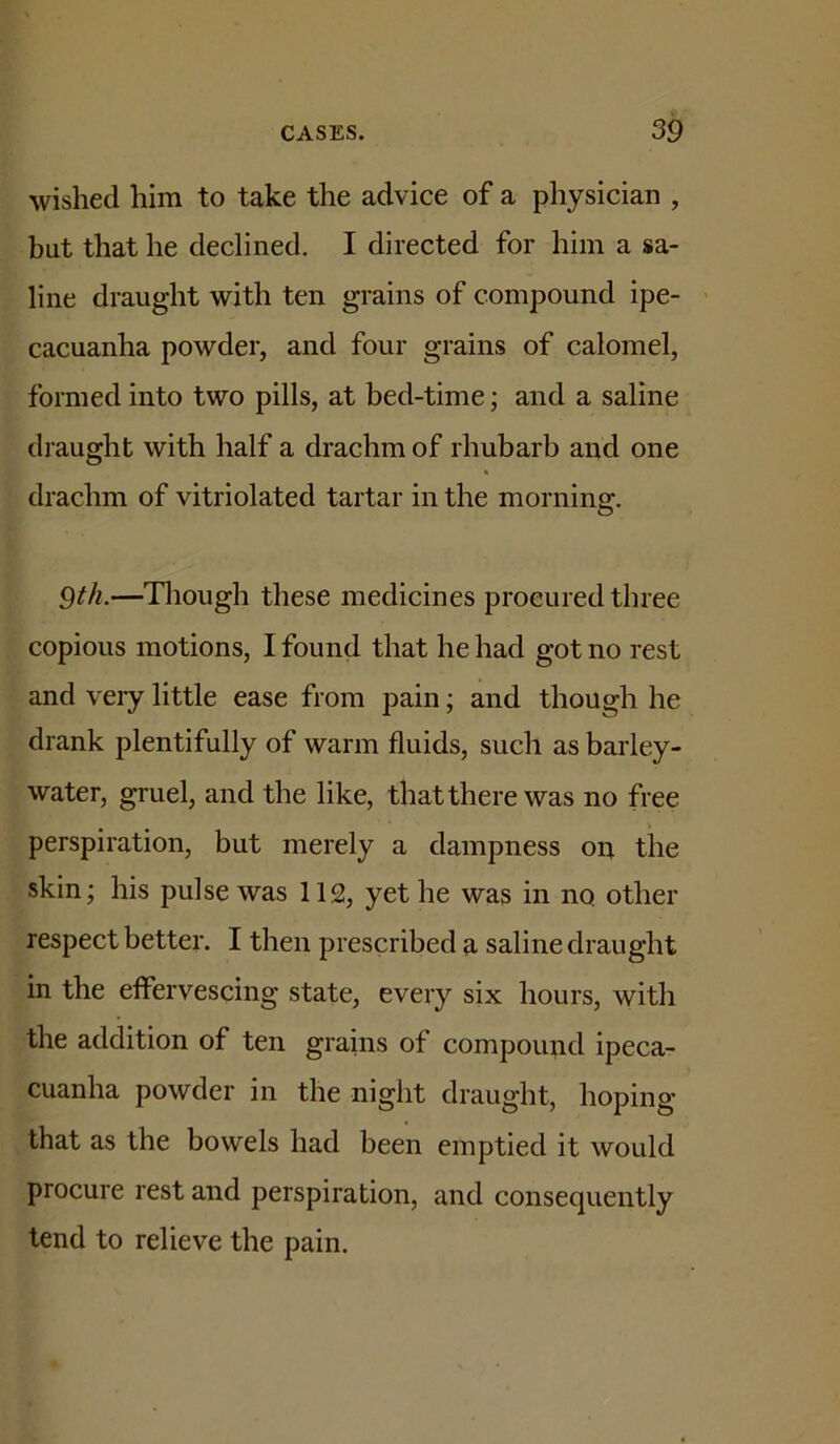 wished him to take the advice of a physician , but that he declined. I directed for him a sa- line draught with ten grains of compound ipe- cacuanha powder, and four grains of calomel, formed into two pills, at bed-time; and a saline draught with half a drachm of rhubarb and one drachm of vitriolated tartar in the morning. 9th.—Tliough these medicines procured three copious motions, I found that he had got no rest and very little ease from pain; and though he drank plentifully of warm fluids, such as barley- water, gruel, and the like, that there was no free perspiration, but merely a dampness on the skin; his pulse was 112, yet he was in no other respect better. I then prescribed a saline draught in the effervescing state, every six hours, with the addition of ten grains of compound ipeca- cuanha powder in the night draught, hoping that as the bowels had been emptied it would procure rest and perspiration, and consequently tend to relieve the pain.