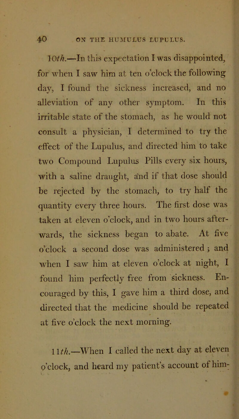 loth.—In this expectation I was disappointed, for when I saw him at ten o’clock the following day, I found the sickness increased, and no alleviation of any other symptom. In this irritable state of the stomach, as he would not consult a physician, I determined to try the effect of the Lupulus, and directed him to take two Compound Lupulus Pills every six hours, with a saline draught, aYid if that dose should be rejected by the stomach, to try half the quantity every three hours. The first dose was taken at eleven o’clock, and in two hours after- wards, the sickness began to abate. At five o’clock a second dose was administered ; and when I saw him at eleven o’clock at night, I found him perfectly free from sickness. En- couraged by this, I gave him a third dose, and directed that the medicine should be repeated at five o’clock the next morning. Wth.—When I called the next day at eleven o’clock, and heard my patient’s account of him-