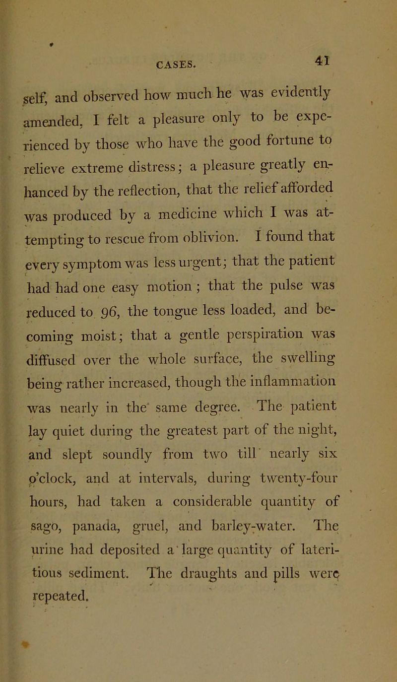 self, and observed how much he was evidently amended, I felt a pleasure only to be expe- rienced by those who have the good fortune to relieve extreme distress; a pleasure greatly en- hanced by the reflection, that the relief afforded was produced by a medicine which I Avas at- tempting to rescue from oblivion. I found that every symptom was less urgent j that the patient had had one easy motion ; that the pulse was reduced to 96, the tongue less loaded, and be- coming moist; that a gentle perspiration was diffused over the whole surface, the swelling being rather increased, though the inflammation was nearly in the' same degree. The patient lay quiet during the greatest part of the night, and slept soundly from two till' nearly six p’clock, and at intervals, during twenty-four hours, had taken a considerable quantity of sago, panada, gruel, and barley7water. The urine had deposited a Targe quantity of lateri- tious sediment. The draughts and pills were repeated.