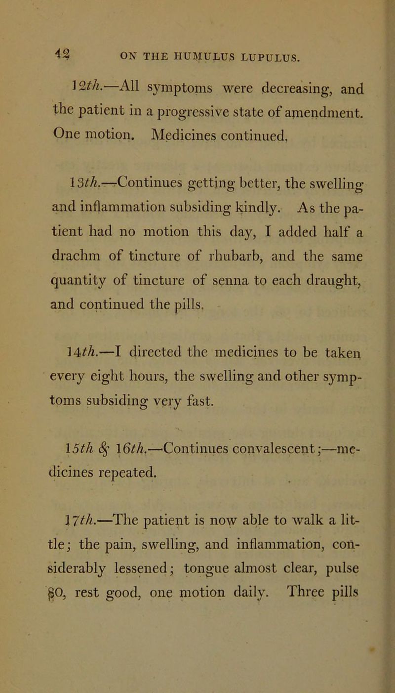 12t/i.—All symptoms were decreasing, and the patient in a progressive state of amendment. One motion. Medicines continued, 13^/z.—Continues getting better, the swelling and inflammation subsiding kindly. As the pa- tient had no motion this day, I added half a drachm of tincture of rhubarb, and the same quantity of tincture of senna to each draught, and continued the pills. 14t/i.—I directed the medicines to be taken every eight hours, the swelling and other symp- toms subsiding very fast. 15f/i —Continues convalescent;—me- dicines repeated. 17^/i-—The patient is now able to Avalk a lit- tle; the pain, swelling, and inflammation, con- siderably lessened; tongue almost clear, pulse po, rest good, one motion daily. Three pills