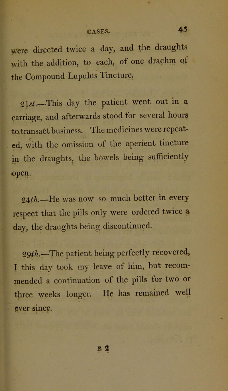 45 were directed twice a day, and the draughts with the addition, to each, of one drachm of the Compound Lupulus Tincture. 2—This day the patient went out in a carriage, and afterwards stood for several hours to, transact business. The medicines were repeat- ed, with the omission of the aperient tincture in the draughts, the bowels being sufficiently open. 24^^.—He was now so much better in every respect that the pills only were ordered twice a day, the draughts being discontinued. 9.9th.—The patient being perfectly recovered, I this day took my leave of him, but recom- mended a continuation of the pills for two or three weeks longer. He has remained weU ever since.