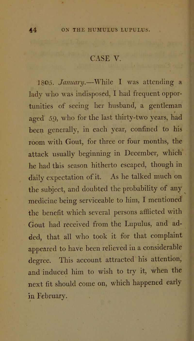 CASE V. 1805. January.—While I was attending a lady who was indisposed, I had frequent oppor- tunities of seeing her husband, a gentleman $ aged 59, who for the last thirty-two years, had been generally, in each year, confined to his room with Gout, for three or four months, the attack usually beginning in December, which he had this season hitherto escaped, though in daily expectation of it. As he talked much on the subject, and doubted the probability of any ^ medicine being serviceable to him, I mentioned the benefit which several persons afflicted with Gout had received from the Lupulus, and ad- ded, that all who took it for that complaint appeared to have been relieved in a considerable degree. This account attracted his attention, and induced him to wish to try it, when the next fit should come on, which happened early in February.