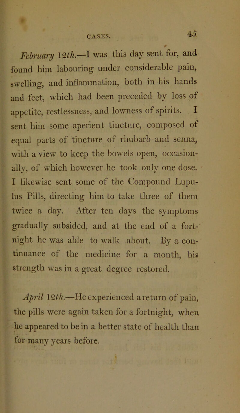 AS February \9,th.—I was this day sent for, and found him labouring under considerable pain, swelling, and inflammation, both in bis hands and feet, which had been preceded by loss of appetite, restlessness, and lowness of spirits. I sent him some aperient tincture, composed of equal parts of tincture of rhubarb and senna, with a view to keep the bowels open, occasion- ally, of which however he took only one dose. I likewise sent some of the Compound Lupu- lus Pills, directing him to take three of them twice a day. After ten days the symptoms gradually subsided, and at the end of a fort- night he was able to walk about. By a con- tinuance of the medicine for a month, his strength was in a great degree restored. April \9>th.—He experienced a return of pain, the pills were again taken for a fortnight, when he appeared to be in a better state of health than for many years before.