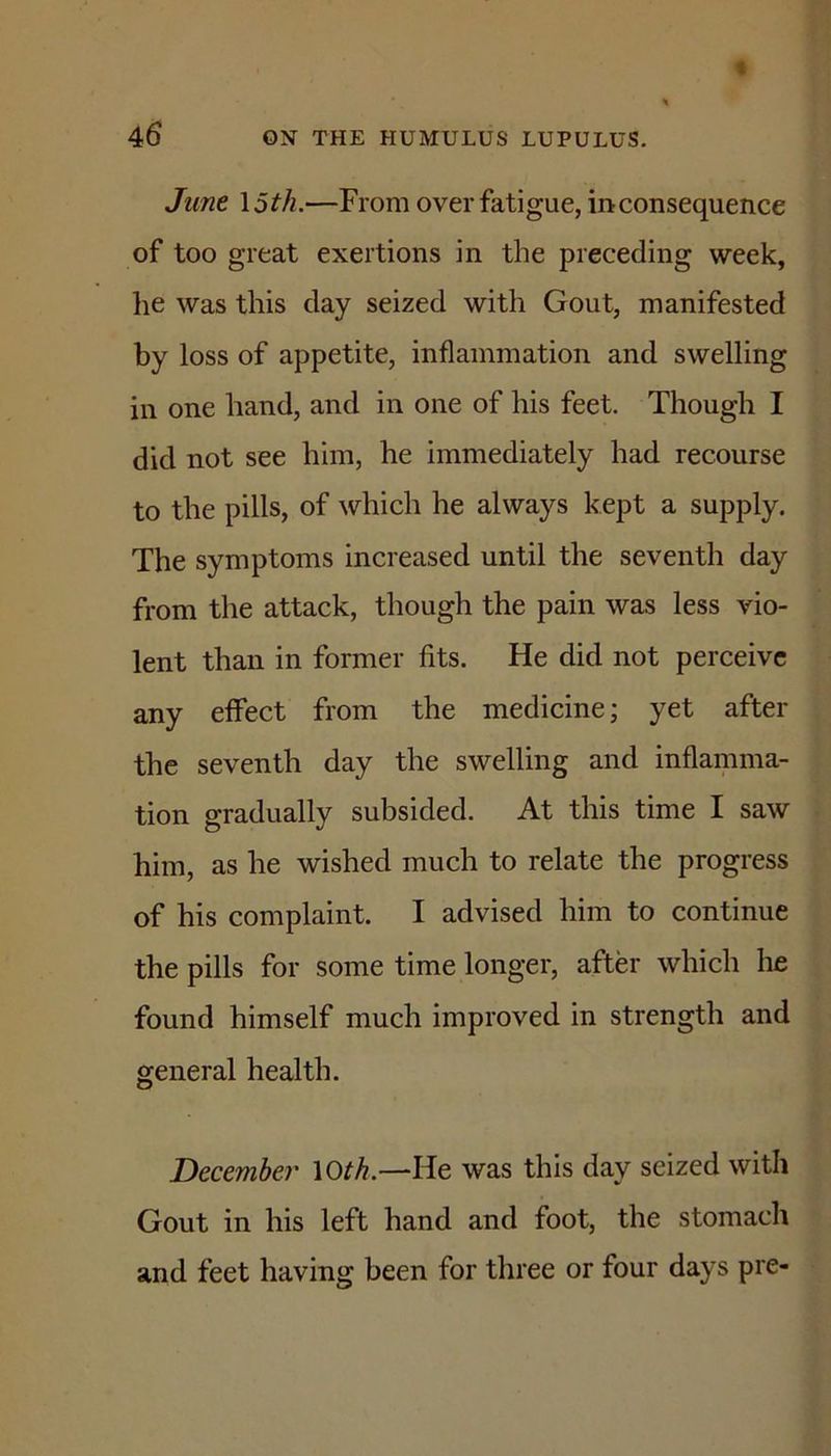 June \5th.—From over fatigue, inconsequence of too great exertions in the preceding week, lie was this day seized with Gout, manifested by loss of appetite, inflammation and swelling in one hand, and in one of his feet. Though I did not see him, he immediately had recourse to the pills, of which he always kept a supply. The symptoms increased until the seventh day from the attack, though the pain was less vio- lent than in former fits. He did not perceive any effect from the medicine; yet after the seventh day the swelling and inflamma- tion gradually subsided. At this time I saw him, as he wished much to relate the progress of his complaint. I advised him to continue the pills for some time longer, after which he found himself much improved in strength and general health. December \Oth.—He was this day seized with Gout in his left hand and foot, the stomach and feet having been for three or four days pre-
