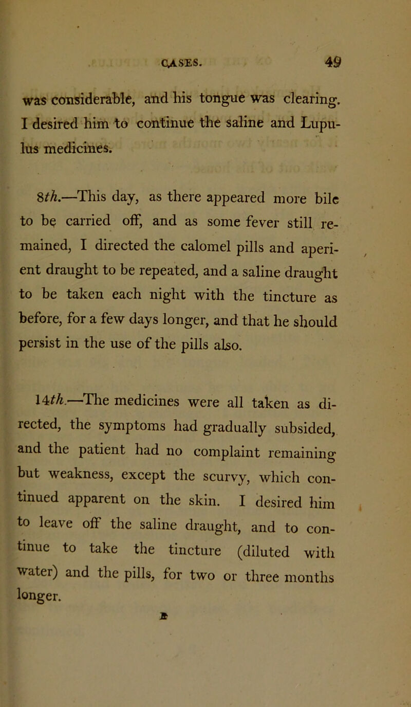 was considerable, and his tongue was clearing. I desired him to continue the saline and Lupu- lus medicines. ^th.—This day, as there appeared more bile to be carried off, and as some fever still re- mained, I directed the calomel pills and aperi- ent draught to be repeated, and a saline draught to be taken each night with the tincture as before, for a few days longer, and that he should persist in the use of the pills also. l^th.—^The medicines were all taken as di- rected, the symptoms had gradually subsided, and the patient had no complaint remaining but weakness, except the scurvy, which con- tinued apparent on the skin. I desired him ^ to leave off the saline draught, and to con- tinue to take the tincture (diluted with Water) and the pills, for two or three months longer.