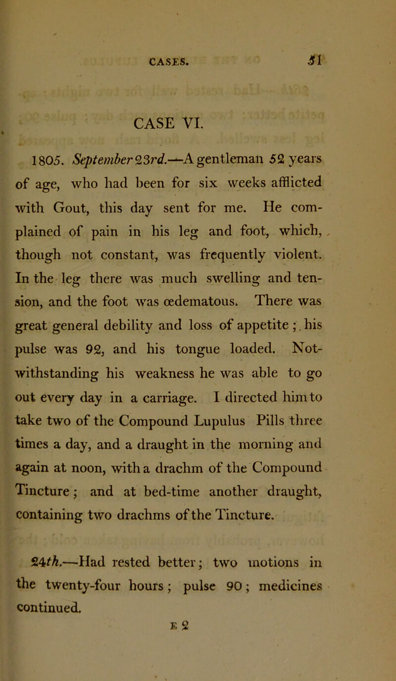 CASE VI. 1805. September 9,Srd.-^Kgenl\cma^\ 52 years of age, who had been for six weeks afflicted with Gout, this day sent for me. He com- plained of pain in his leg and foot, which,, though not constant, was frequently violent. In the leg there was much swelling and ten- sion, and the foot was oedematous. There was great general debility and loss of appetite ;. his pulse was 92, and his tongue loaded. Not- withstanding his weakness he was able to go out every day in a carriage. I directed him to take two of the Compound Lupulus Pills three times a day, and a draught in the morning and again at noon, with a drachm of the Compound Tincture; and at bed-time another draught, containing two drachms of the Tincture. 24M.—^Had rested better; two motions in the twenty-four hours; pulse 90; medicines continued.