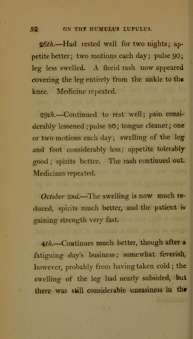 Q6th.—Had rested well for two nights; ap* petite better; two motions each day; pulse 9O; leg less swelled. A florid rash now appeared covering the leg entirely from the ankle to the knee. Medicine repeated. QQth.—^Continued to rest well; pain consi- derably lessened;pulse 80; tongue cleaner; one or two motions each day; swelling of the leg and foot considerably less; appetite tolerably good ; spirits better. The rash continued out. Medicines repeated, October ^nd.—The swelling is now much re- duced, spirits much better, and the patient is gaining strength very fast. 4th.—Continues much better, tliough after a fttiguing day’s business; somewhat feverish, however, probably from having taken cold; the swelling of the leg had nearly subsided, but there was still considerable uneasiness in thf