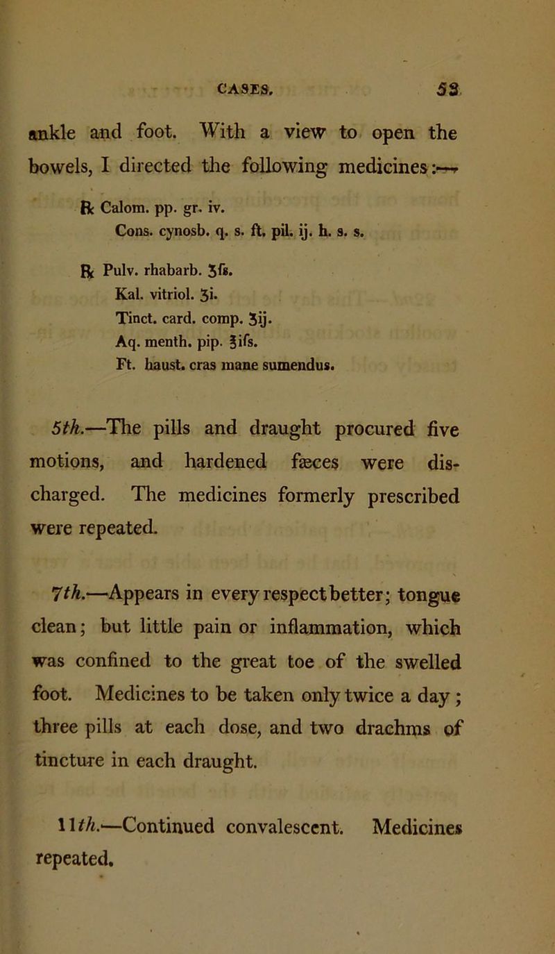 ankle and foot. With a view to open the bowels, I directed the following medicines:-^ R Calom. pp. gr. iv. Cons, cynosb. q. s. fl. pil. ij. h. s. s. R Pulv. rhabarb. Kal. vitriol. 5i- Tinct. card. comp. 5ij- Aq. menth. pip. §ifs. Ft. baust. eras mane sumendus. 5th.—The pills and draught procured five motions, and hardened faeces were dis- charged. The medicines formerly prescribed were repeated. 7th.—Appears in every respect better; tongue clean; but little pain or inflammation, which was confined to the great toe of the swelled foot. Medicines to be taken only twice a day ; three pills at each dose, and two drachms of tincture in each draught. 1 U/t.—Continued convalescent. Medicines repeated.