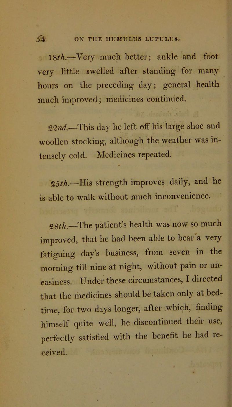 18^.—Very much better; ankle and foot very little swelled after standing for many hours on the preceding day; general health much improved; medicines continued. This day he left off his large shoe and woollen stocking, although the weather was in- tensely cold. Medicines repeated. %5th.—His strength improves daily, and he is able to walk without much inconvenience. ^^th.—The patient’s health was now so much improved, that he had been able to bear'a very fatiguing day’s business, from seven in the morning till nine at night, without pain or un- easiness. Under these circumstances, I directed that the medicines should be taken only at bed- time, for two days longer, after .which, finding himself quite well, he discontinued their use, perfectly satisfied with the benefit he had re- ceived.