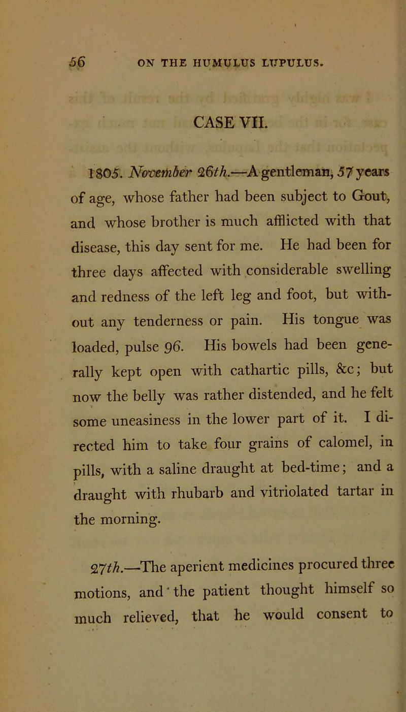 CASE VII. 1805. November 9,6th.—A gentlemani 57 years of age, whose father had been subject to Gout, and whose brother is much afflicted with that disease, this day sent for me. He had been for three days affected with considerable swelling and redness of the left leg and foot, but with- out any tenderness or pain. His tongue was loaded, pulse 96. His bowels had been gene- rally kept open with cathartic pills, &c; but now the belly was rather distended, and he felt some uneasiness in the lower part of it. I di- rected him to take four grains of calomel, in pills, with a saline draught at bed-time; and a draught with rhubarb and vitriolated tartar in O the morning. QYth.—The aperient medicines procured three motions, and*the patient thought himself so much relieved, that he would consent to