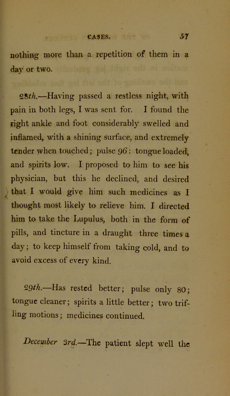nothing more than a repetition of them in a day or two. 28^/i.—Having passed a restless night, with pain in both legs, I was sent for. I found the right ankle and foot considerably swelled and inflamed, with a shining surface, and extremely tender when touched; pulse 96: tongue loaded, and spirits low. I proposed to him to see his physician, but this he declined, and desired I that I would give him such medicines as I thought most likely to relieve him. I directed him to take the Lupulus, both in the form of pills, and tincture in a draught three times a day; to keep himself from taking cold, and to avoid excess of every kind. Q9tk.—Has rested better; pulse only 80; tongue cleaner; spirits a little better; two trif- ling motions; medicines continued. December 3rd.—-The patient slept well the